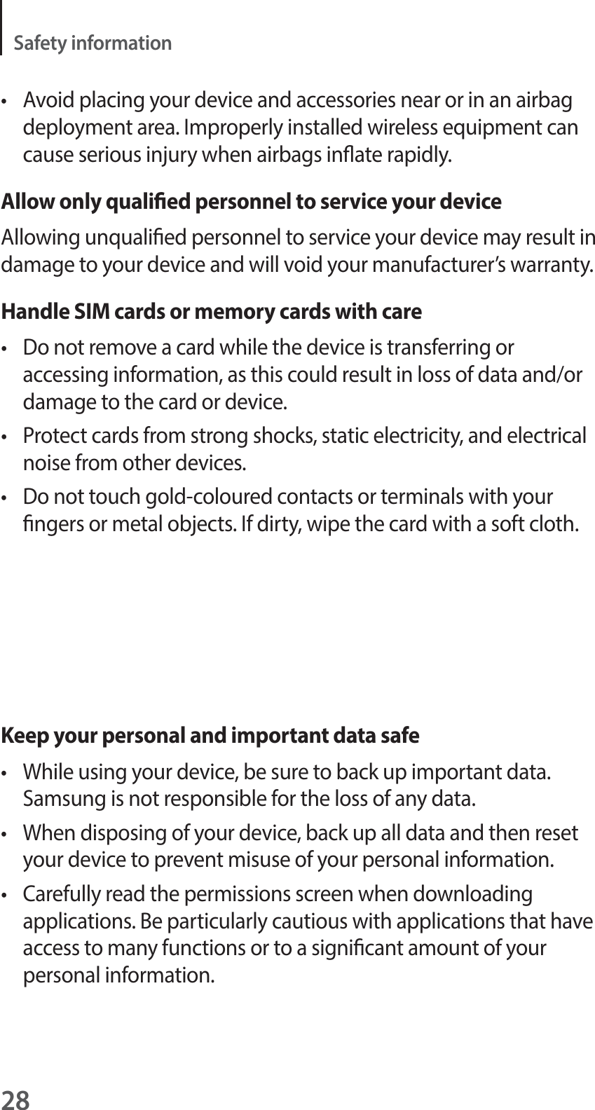 28Safety informationt Avoid placing your device and accessories near or in an airbag deployment area. Improperly installed wireless equipment can cause serious injury when airbags inate rapidly.Allow only qualied personnel to service your deviceAllowing unqualied personnel to service your device may result in damage to your device and will void your manufacturer’s warranty.Handle SIM cards or memory cards with caret Do not remove a card while the device is transferring or accessing information, as this could result in loss of data and/or damage to the card or device.t Protect cards from strong shocks, static electricity, and electrical noise from other devices.t Do not touch gold-coloured contacts or terminals with your ngers or metal objects. If dirty, wipe the card with a soft cloth.Keep your personal and important data safet While using your device, be sure to back up important data. Samsung is not responsible for the loss of any data.t When disposing of your device, back up all data and then reset your device to prevent misuse of your personal information.t Carefully read the permissions screen when downloading applications. Be particularly cautious with applications that have access to many functions or to a signicant amount of your personal information.