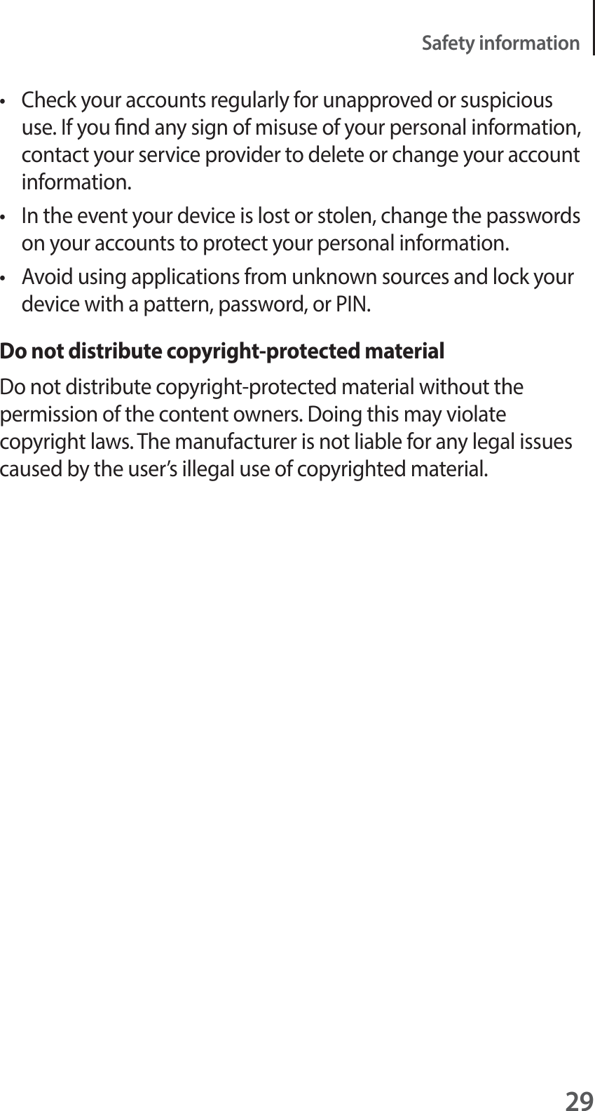 29Safety informationt Check your accounts regularly for unapproved or suspicious use. If you nd any sign of misuse of your personal information, contact your service provider to delete or change your account information.t In the event your device is lost or stolen, change the passwords on your accounts to protect your personal information.t Avoid using applications from unknown sources and lock your device with a pattern, password, or PIN.Do not distribute copyright-protected materialDo not distribute copyright-protected material without the permission of the content owners. Doing this may violate copyright laws. The manufacturer is not liable for any legal issues caused by the user’s illegal use of copyrighted material.