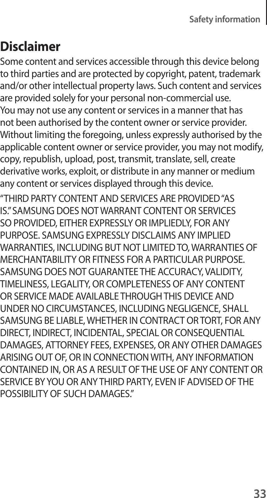 33Safety informationDisclaimerSome content and services accessible through this device belong to third parties and are protected by copyright, patent, trademark and/or other intellectual property laws. Such content and services are provided solely for your personal non-commercial use. You may not use any content or services in a manner that has not been authorised by the content owner or service provider. Without limiting the foregoing, unless expressly authorised by the applicable content owner or service provider, you may not modify, copy, republish, upload, post, transmit, translate, sell, create derivative works, exploit, or distribute in any manner or medium any content or services displayed through this device.“THIRD PARTY CONTENT AND SERVICES ARE PROVIDED “AS IS.” SAMSUNG DOES NOT WARRANT CONTENT OR SERVICES SO PROVIDED, EITHER EXPRESSLY OR IMPLIEDLY, FOR ANY PURPOSE. SAMSUNG EXPRESSLY DISCLAIMS ANY IMPLIED WARRANTIES, INCLUDING BUT NOT LIMITED TO, WARRANTIES OF MERCHANTABILITY OR FITNESS FOR A PARTICULAR PURPOSE. SAMSUNG DOES NOT GUARANTEE THE ACCURACY, VALIDITY, TIMELINESS, LEGALITY, OR COMPLETENESS OF ANY CONTENT OR SERVICE MADE AVAILABLE THROUGH THIS DEVICE AND UNDER NO CIRCUMSTANCES, INCLUDING NEGLIGENCE, SHALL SAMSUNG BE LIABLE, WHETHER IN CONTRACT OR TORT, FOR ANY DIRECT, INDIRECT, INCIDENTAL, SPECIAL OR CONSEQUENTIAL DAMAGES, ATTORNEY FEES, EXPENSES, OR ANY OTHER DAMAGES ARISING OUT OF, OR IN CONNECTION WITH, ANY INFORMATION CONTAINED IN, OR AS A RESULT OF THE USE OF ANY CONTENT OR SERVICE BY YOU OR ANY THIRD PARTY, EVEN IF ADVISED OF THE POSSIBILITY OF SUCH DAMAGES.”