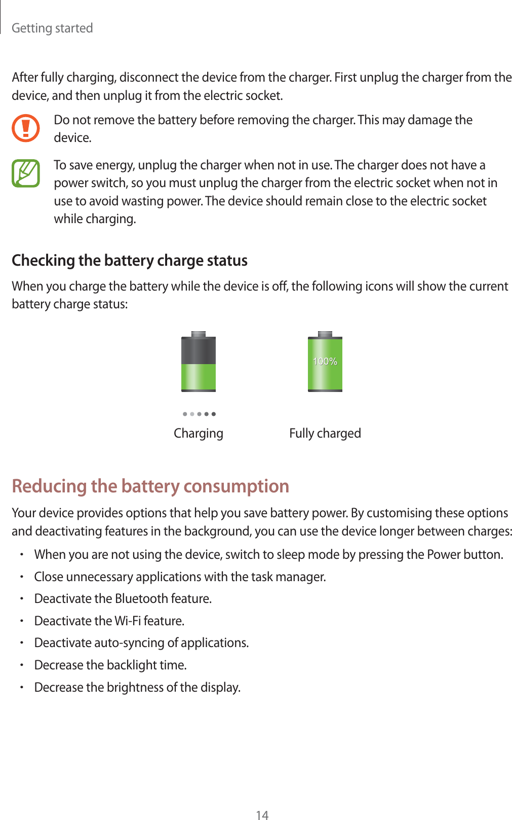 Getting started14After fully charging, disconnect the device from the charger. First unplug the charger from the device, and then unplug it from the electric socket.Do not remove the battery before removing the charger. This may damage the device.To save energy, unplug the charger when not in use. The charger does not have a power switch, so you must unplug the charger from the electric socket when not in use to avoid wasting power. The device should remain close to the electric socket while charging.Checking the battery charge statusWhen you charge the battery while the device is off, the following icons will show the current battery charge status:Charging Fully chargedReducing the battery consumptionYour device provides options that help you save battery power. By customising these options and deactivating features in the background, you can use the device longer between charges:rWhen you are not using the device, switch to sleep mode by pressing the Power button.rClose unnecessary applications with the task manager.rDeactivate the Bluetooth feature.rDeactivate the Wi-Fi feature.rDeactivate auto-syncing of applications.rDecrease the backlight time.rDecrease the brightness of the display.