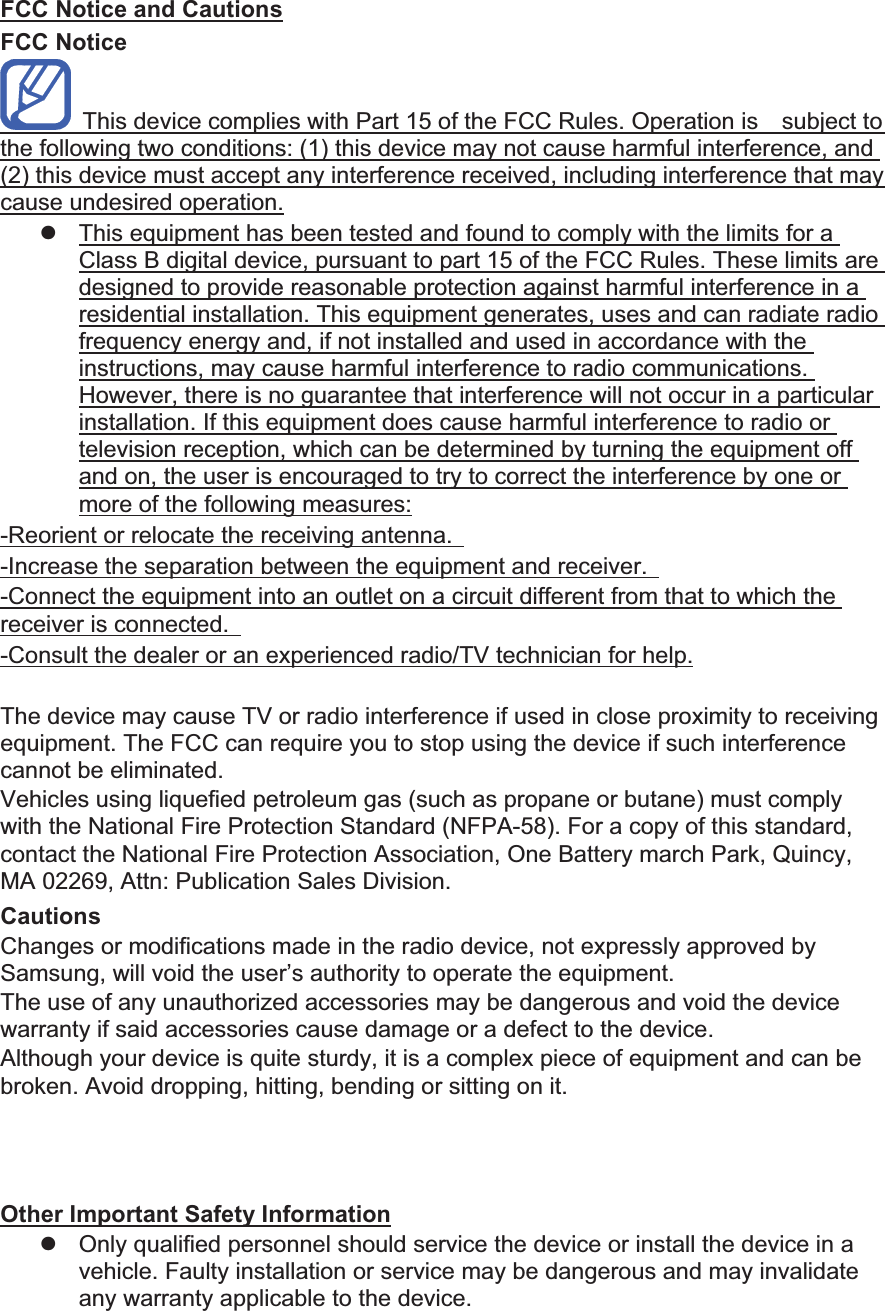 FCC Notice and Cautions FCC Notice This device complies with Part 15 of the FCC Rules. Operation is subject to the following two conditions: (1) this device may not cause harmful interference, and (2) this device must accept any interference received, including interference that may cause undesired operation. z This equipment has been tested and found to comply with the limits for a Class B digital device, pursuant to part 15 of the FCC Rules. These limits are designed to provide reasonable protection against harmful interference in a residential installation. This equipment generates, uses and can radiate radio frequency energy and, if not installed and used in accordance with the instructions, may cause harmful interference to radio communications. However, there is no guarantee that interference will not occur in a particular installation. If this equipment does cause harmful interference to radio or television reception, which can be determined by turning the equipment off and on, the user is encouraged to try to correct the interference by one or more of the following measures: -Reorient or relocate the receiving antenna. -Increase the separation between the equipment and receiver. -Connect the equipment into an outlet on a circuit different from that to which the receiver is connected. -Consult the dealer or an experienced radio/TV technician for help. The may cause TV or radio interference if used in close proximity to receiving equipment. The FCC can require you to stop using the if such interference cannot be eliminated. Vehicles using liquefied petroleum gas (such as propane or butane) must comply with the National Fire Protection Standard (NFPA-58). For a copy of this standard, contact the National Fire Protection Association, One Battery march Park, Quincy, MA 02269, Attn: Publication Sales Division. Cautions Changes or modifications made in the radio , not expressly approved by Samsung, will void the user’s authority to operate the equipment.The use of any unauthorized accessories may be dangerous and void the warranty if said accessories cause damage or a defect to the . Although your is quite sturdy, it is a complex piece of equipment and can be broken. Avoid dropping, hitting, bending or sitting on it. Other Important Safety Information z Only qualified personnel should service the or install the in a vehicle. Faulty installation or service may be dangerous and may invalidate any warranty applicable to the device.