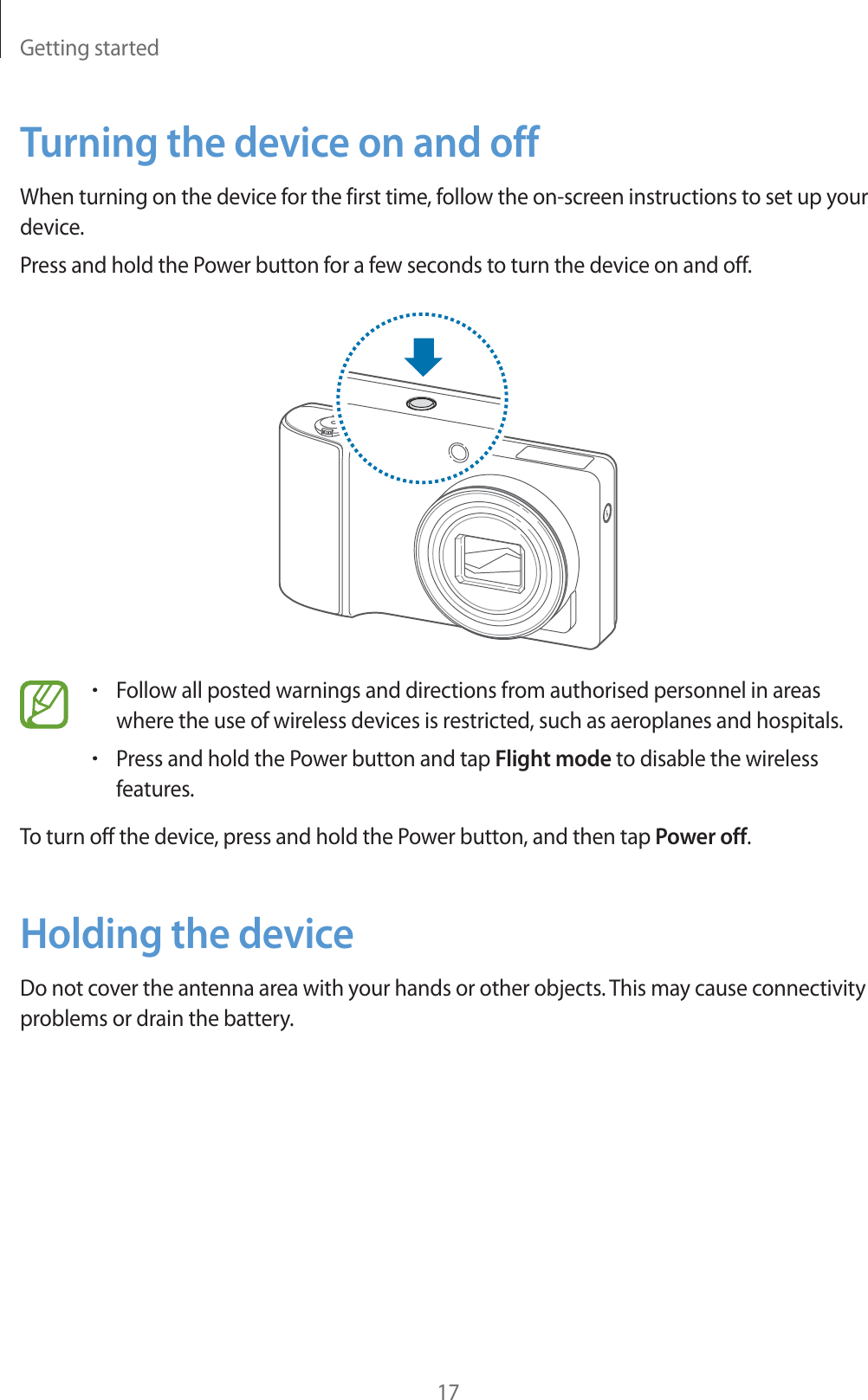 Getting started17Turning the device on and offWhen turning on the device for the first time, follow the on-screen instructions to set up your device.Press and hold the Power button for a few seconds to turn the device on and off.rFollow all posted warnings and directions from authorised personnel in areas where the use of wireless devices is restricted, such as aeroplanes and hospitals.rPress and hold the Power button and tap Flight mode to disable the wireless features.To turn off the device, press and hold the Power button, and then tap Power off.Holding the deviceDo not cover the antenna area with your hands or other objects. This may cause connectivity problems or drain the battery.