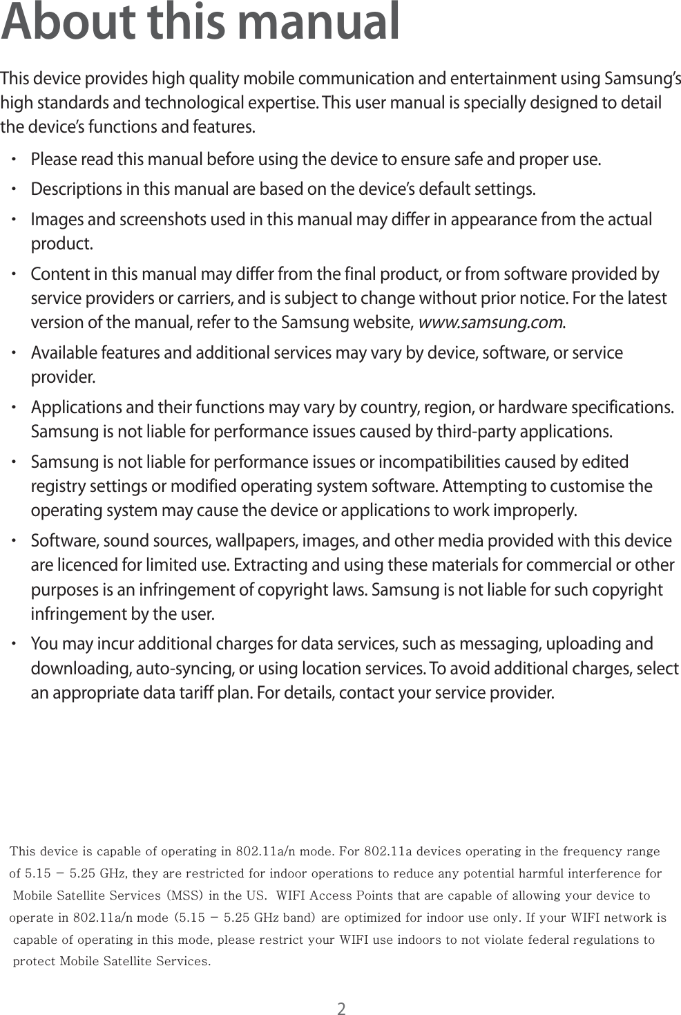 2About this manualThis device provides high quality mobile communication and entertainment using Samsung’s high standards and technological expertise. This user manual is specially designed to detail the device’s functions and features.rPlease read this manual before using the device to ensure safe and proper use.rDescriptions in this manual are based on the device’s default settings.rImages and screenshots used in this manual may differ in appearance from the actual product.rContent in this manual may differ from the final product, or from software provided by service providers or carriers, and is subject to change without prior notice. For the latest version of the manual, refer to the Samsung website, www.samsung.com.rAvailable features and additional services may vary by device, software, or service provider.rApplications and their functions may vary by country, region, or hardware specifications. Samsung is not liable for performance issues caused by third-party applications.rSamsung is not liable for performance issues or incompatibilities caused by edited registry settings or modified operating system software. Attempting to customise the operating system may cause the device or applications to work improperly.rSoftware, sound sources, wallpapers, images, and other media provided with this device are licenced for limited use. Extracting and using these materials for commercial or other purposes is an infringement of copyright laws. Samsung is not liable for such copyright infringement by the user.rYou may incur additional charges for data services, such as messaging, uploading and downloading, auto-syncing, or using location services. To avoid additional charges, select an appropriate data tariff plan. For details, contact your service provider. This device is capable of operating in 802.11a/n mode. For 802.11a devices operating in the frequency range of 5.15 - 5.25 GHz, they are restricted for indoor operations to reduce any potential harmful interference for Mobile Satellite Services (MSS) in the US. WIFI Access Points that are capable of allowing your device to operate in 802.11a/n mode (5.15 - 5.25 GHz band) are optimized for indoor use only. If your WIFI network is capable of operating in this mode, please restrict your WIFI use indoors to not violate federal regulations to protect Mobile Satellite Services.