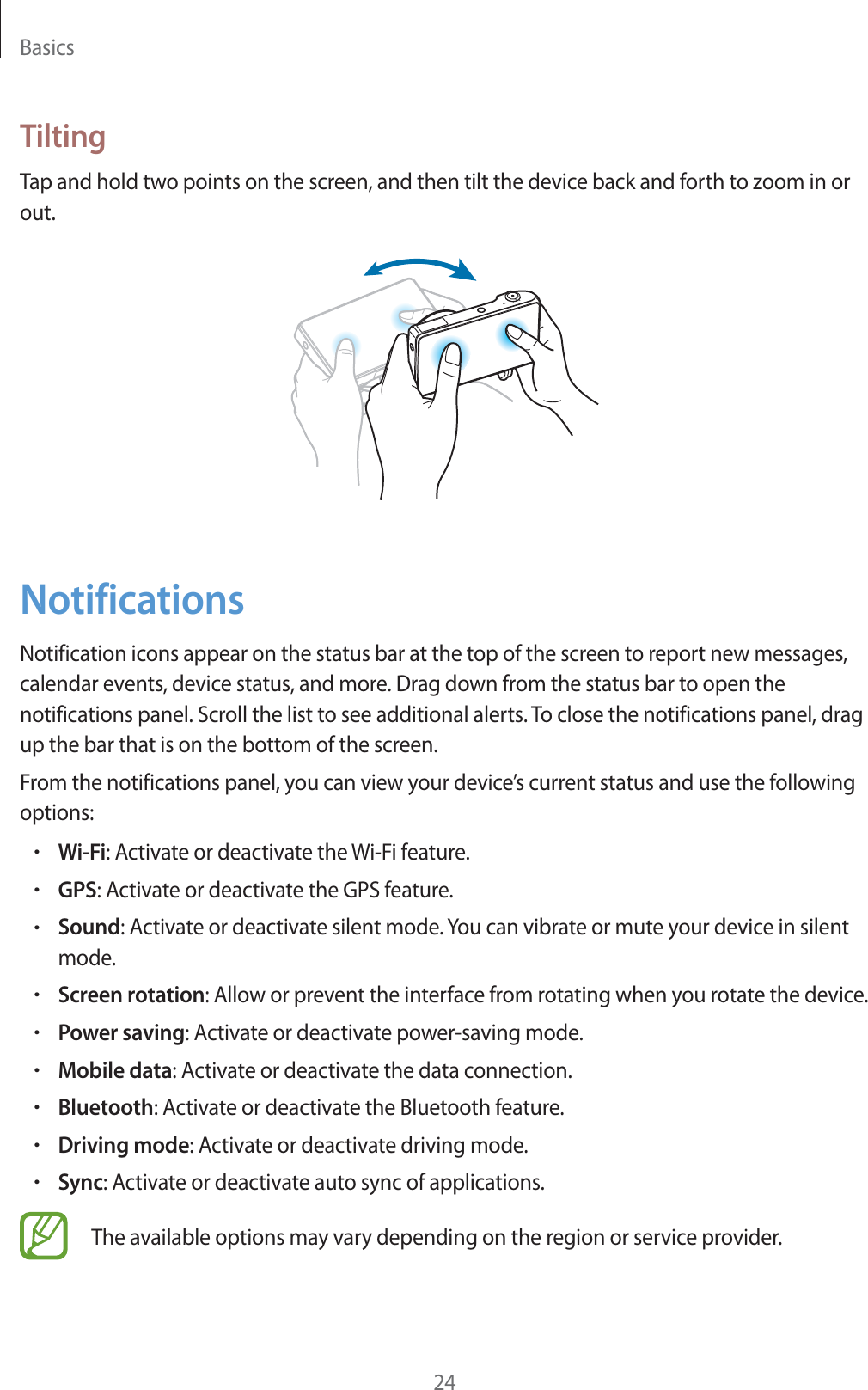 Basics24TiltingTap and hold two points on the screen, and then tilt the device back and forth to zoom in or out.NotificationsNotification icons appear on the status bar at the top of the screen to report new messages, calendar events, device status, and more. Drag down from the status bar to open the notifications panel. Scroll the list to see additional alerts. To close the notifications panel, drag up the bar that is on the bottom of the screen.From the notifications panel, you can view your device’s current status and use the following options:rWi-Fi: Activate or deactivate the Wi-Fi feature.rGPS: Activate or deactivate the GPS feature.rSound: Activate or deactivate silent mode. You can vibrate or mute your device in silent mode.rScreen rotation: Allow or prevent the interface from rotating when you rotate the device.rPower saving: Activate or deactivate power-saving mode.rMobile data: Activate or deactivate the data connection.rBluetooth: Activate or deactivate the Bluetooth feature.rDriving mode: Activate or deactivate driving mode.rSync: Activate or deactivate auto sync of applications.The available options may vary depending on the region or service provider.