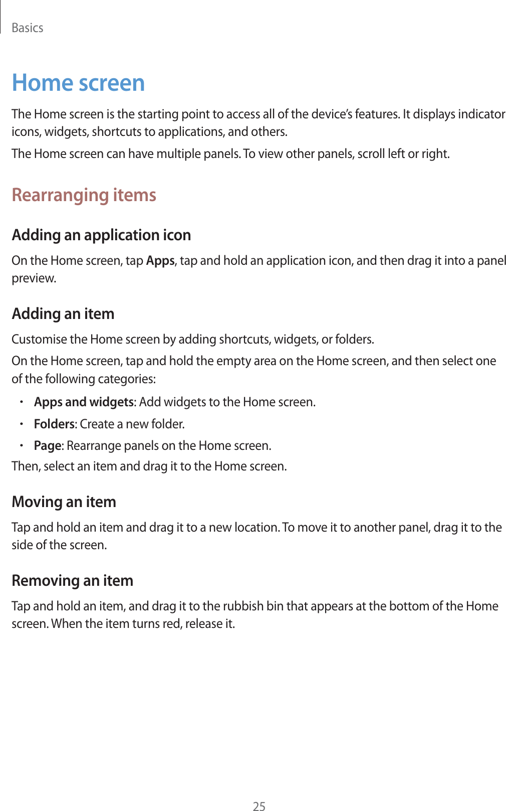Basics25Home screenThe Home screen is the starting point to access all of the device’s features. It displays indicator icons, widgets, shortcuts to applications, and others.The Home screen can have multiple panels. To view other panels, scroll left or right.Rearranging itemsAdding an application iconOn the Home screen, tap Apps, tap and hold an application icon, and then drag it into a panel preview.Adding an itemCustomise the Home screen by adding shortcuts, widgets, or folders.On the Home screen, tap and hold the empty area on the Home screen, and then select one of the following categories:rApps and widgets: Add widgets to the Home screen.rFolders: Create a new folder.rPage: Rearrange panels on the Home screen.Then, select an item and drag it to the Home screen.Moving an itemTap and hold an item and drag it to a new location. To move it to another panel, drag it to the side of the screen.Removing an itemTap and hold an item, and drag it to the rubbish bin that appears at the bottom of the Home screen. When the item turns red, release it.