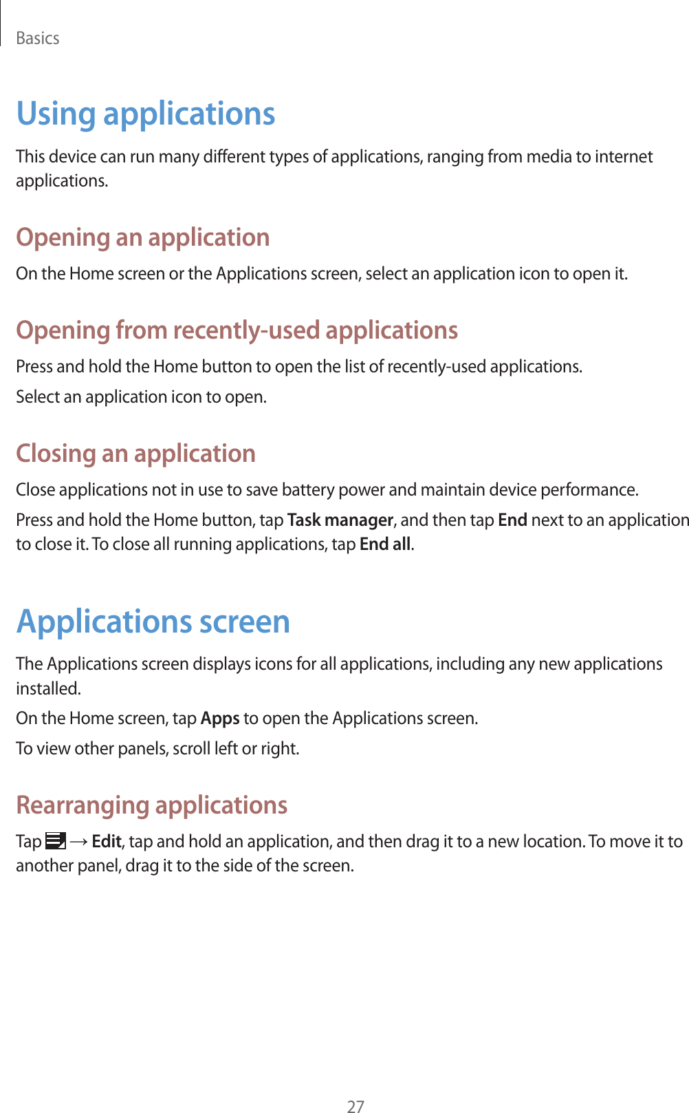 Basics27Using applicationsThis device can run many different types of applications, ranging from media to internet applications.Opening an applicationOn the Home screen or the Applications screen, select an application icon to open it.Opening from recently-used applicationsPress and hold the Home button to open the list of recently-used applications.Select an application icon to open.Closing an applicationClose applications not in use to save battery power and maintain device performance.Press and hold the Home button, tap Task manager, and then tap End next to an application to close it. To close all running applications, tap End all.Applications screenThe Applications screen displays icons for all applications, including any new applications installed.On the Home screen, tap Apps to open the Applications screen.To view other panels, scroll left or right.Rearranging applicationsTap ĺ Edit, tap and hold an application, and then drag it to a new location. To move it to another panel, drag it to the side of the screen.