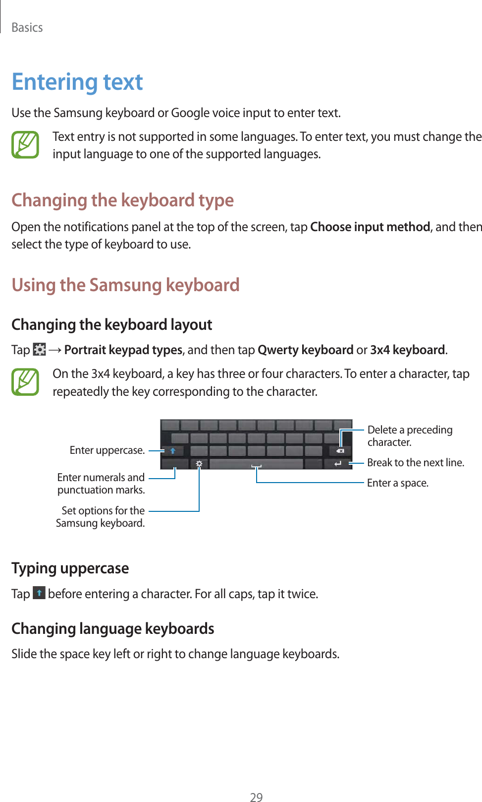 Basics29Entering textUse the Samsung keyboard or Google voice input to enter text.Text entry is not supported in some languages. To enter text, you must change the input language to one of the supported languages.Changing the keyboard typeOpen the notifications panel at the top of the screen, tap Choose input method, and then select the type of keyboard to use.Using the Samsung keyboardChanging the keyboard layoutTap ĺ Portrait keypad types, and then tap Qwerty keyboard or 3x4 keyboard.On the 3x4 keyboard, a key has three or four characters. To enter a character, tap repeatedly the key corresponding to the character.Enter a space.Enter uppercase.Enter numerals andpunctuation marks.Set options for theSamsung keyboard.Break to the next line.Delete a precedingcharacter.Typing uppercaseTap before entering a character. For all caps, tap it twice.Changing language keyboardsSlide the space key left or right to change language keyboards.
