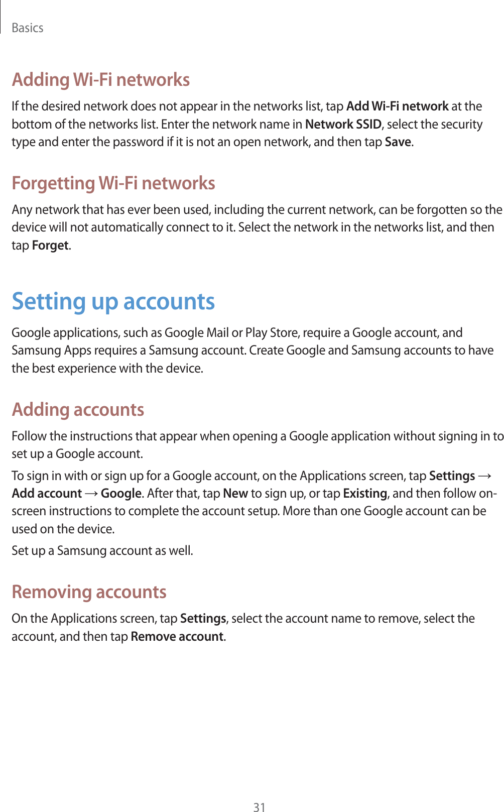 Basics31Adding Wi-Fi networksIf the desired network does not appear in the networks list, tap Add Wi-Fi network at the bottom of the networks list. Enter the network name in Network SSID, select the security type and enter the password if it is not an open network, and then tap Save.Forgetting Wi-Fi networksAny network that has ever been used, including the current network, can be forgotten so the device will not automatically connect to it. Select the network in the networks list, and then tap Forget.Setting up accountsGoogle applications, such as Google Mail or Play Store, require a Google account, and Samsung Apps requires a Samsung account. Create Google and Samsung accounts to have the best experience with the device.Adding accountsFollow the instructions that appear when opening a Google application without signing in to set up a Google account.To sign in with or sign up for a Google account, on the Applications screen, tap Settings ĺ Add account ĺ Google. After that, tap New to sign up, or tap Existing, and then follow on-screen instructions to complete the account setup. More than one Google account can be used on the device.Set up a Samsung account as well.Removing accountsOn the Applications screen, tap Settings, select the account name to remove, select the account, and then tap Remove account.