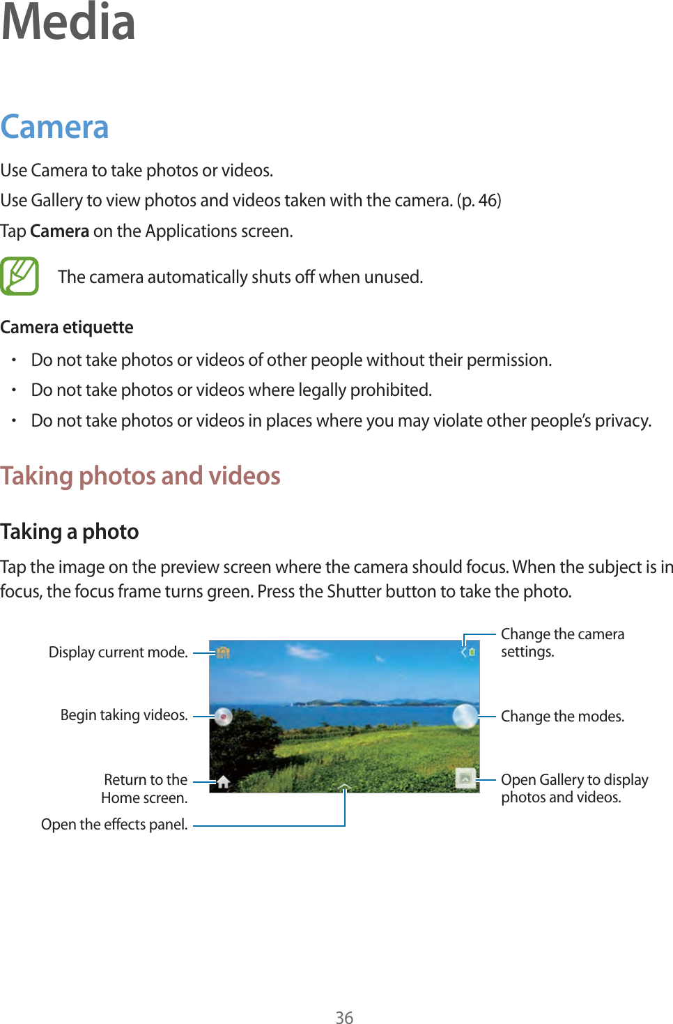 36MediaCameraUse Camera to take photos or videos.Use Gallery to view photos and videos taken with the camera. (p.46)Tap Camera on the Applications screen.The camera automatically shuts off when unused.Camera etiquetterDo not take photos or videos of other people without their permission.rDo not take photos or videos where legally prohibited.rDo not take photos or videos in places where you may violate other people’s privacy.Taking photos and videosTaking a photoTap the image on the preview screen where the camera should focus. When the subject is in focus, the focus frame turns green. Press the Shutter button to take the photo.Open Gallery to displayphotos and videos.Display current mode.Begin taking videos.Open the effects panel.Change the modes.Change the camerasettings.Return to theHome screen.