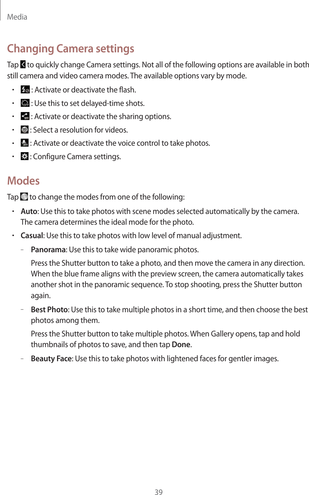 Media39Changing Camera settingsTap to quickly change Camera settings. Not all of the following options are available in both still camera and video camera modes. The available options vary by mode.r : Activate or deactivate the flash.r : Use this to set delayed-time shots.r : Activate or deactivate the sharing options.r : Select a resolution for videos.r : Activate or deactivate the voice control to take photos.r : Configure Camera settings.ModesTap to change the modes from one of the following:rAuto: Use this to take photos with scene modes selected automatically by the camera. The camera determines the ideal mode for the photo.rCasual: Use this to take photos with low level of manual adjustment.–Panorama: Use this to take wide panoramic photos.Press the Shutter button to take a photo, and then move the camera in any direction. When the blue frame aligns with the preview screen, the camera automatically takes another shot in the panoramic sequence. To stop shooting, press the Shutter button again.–Best Photo: Use this to take multiple photos in a short time, and then choose the best photos among them.Press the Shutter button to take multiple photos. When Gallery opens, tap and hold thumbnails of photos to save, and then tap Done.–Beauty Face: Use this to take photos with lightened faces for gentler images.