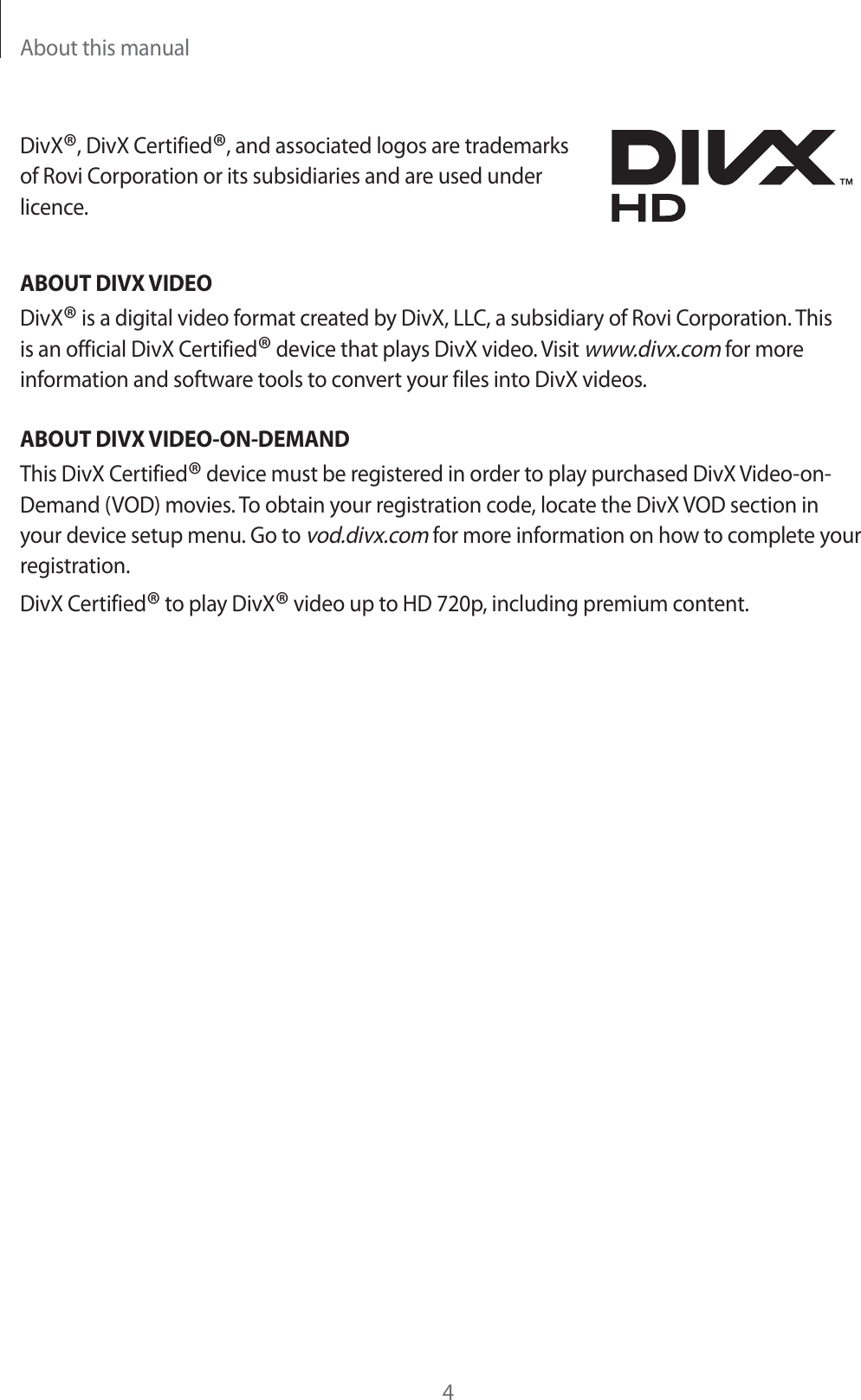 About this manual4DivX®, DivX Certified®, and associated logos are trademarks of Rovi Corporation or its subsidiaries and are used under licence.ABOUT DIVX VIDEODivX® is a digital video format created by DivX, LLC, a subsidiary of Rovi Corporation. This is an official DivX Certified® device that plays DivX video. Visit www.divx.com for more information and software tools to convert your files into DivX videos.ABOUT DIVX VIDEO-ON-DEMANDThis DivX Certified® device must be registered in order to play purchased DivX Video-on- Demand (VOD) movies. To obtain your registration code, locate the DivX VOD section in your device setup menu. Go to vod.divx.com for more information on how to complete your registration.DivX Certified® to play DivX® video up to HD 720p, including premium content.