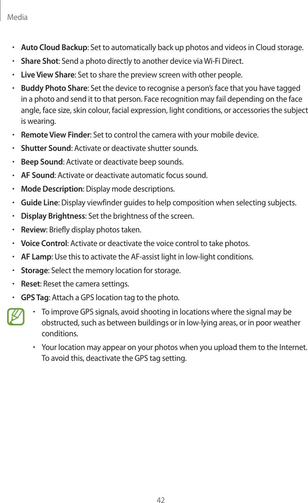 Media42rAuto Cloud Backup: Set to automatically back up photos and videos in Cloud storage.rShare Shot: Send a photo directly to another device via Wi-Fi Direct.rLive View Share: Set to share the preview screen with other people.rBuddy Photo Share: Set the device to recognise a person’s face that you have tagged in a photo and send it to that person. Face recognition may fail depending on the face angle, face size, skin colour, facial expression, light conditions, or accessories the subject is wearing.rRemote View Finder: Set to control the camera with your mobile device.rShutter Sound: Activate or deactivate shutter sounds.rBeep Sound: Activate or deactivate beep sounds.rAF Sound: Activate or deactivate automatic focus sound.rMode Description: Display mode descriptions.rGuide Line: Display viewfinder guides to help composition when selecting subjects.rDisplay Brightness: Set the brightness of the screen.rReview: Briefly display photos taken.rVoice Control: Activate or deactivate the voice control to take photos.rAF Lamp: Use this to activate the AF-assist light in low-light conditions.rStorage: Select the memory location for storage.rReset: Reset the camera settings.rGPS Tag: Attach a GPS location tag to the photo.rTo improve GPS signals, avoid shooting in locations where the signal may be obstructed, such as between buildings or in low-lying areas, or in poor weather conditions.rYour location may appear on your photos when you upload them to the Internet. To avoid this, deactivate the GPS tag setting.
