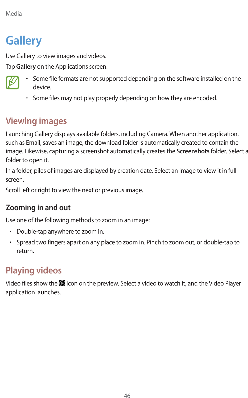 Media46GalleryUse Gallery to view images and videos.Tap Gallery on the Applications screen.rSome file formats are not supported depending on the software installed on the device.rSome files may not play properly depending on how they are encoded.Viewing imagesLaunching Gallery displays available folders, including Camera. When another application, such as Email, saves an image, the download folder is automatically created to contain the image. Likewise, capturing a screenshot automatically creates the Screenshots folder. Select a folder to open it.In a folder, piles of images are displayed by creation date. Select an image to view it in full screen.Scroll left or right to view the next or previous image.Zooming in and outUse one of the following methods to zoom in an image:rDouble-tap anywhere to zoom in.rSpread two fingers apart on any place to zoom in. Pinch to zoom out, or double-tap to return.Playing videosVideo files show the icon on the preview. Select a video to watch it, and the Video Player application launches.