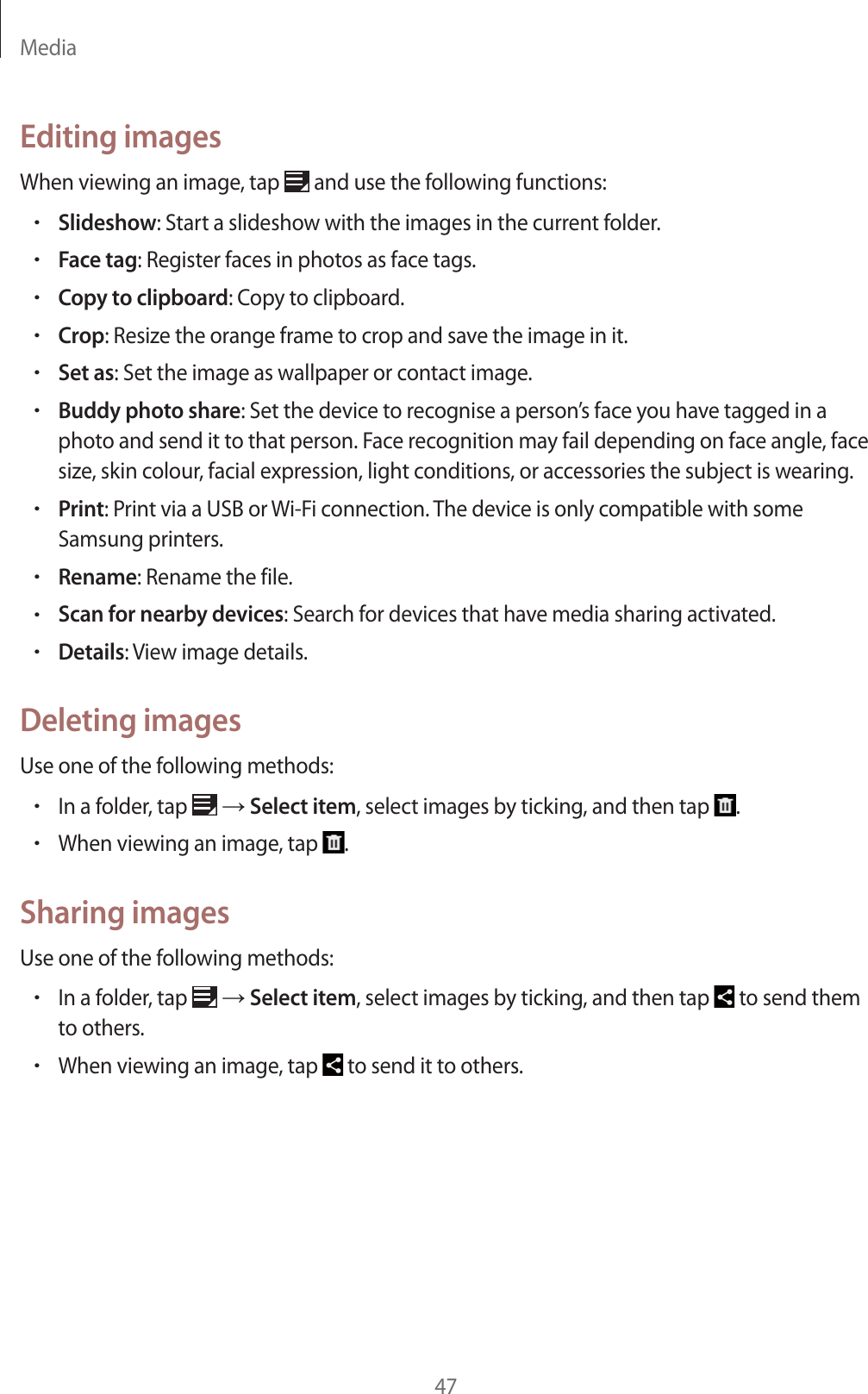 Media47Editing imagesWhen viewing an image, tap and use the following functions:rSlideshow: Start a slideshow with the images in the current folder.rFace tag: Register faces in photos as face tags.rCopy to clipboard: Copy to clipboard.rCrop: Resize the orange frame to crop and save the image in it.rSet as: Set the image as wallpaper or contact image.rBuddy photo share: Set the device to recognise a person’s face you have tagged in a photo and send it to that person. Face recognition may fail depending on face angle, face size, skin colour, facial expression, light conditions, or accessories the subject is wearing.rPrint: Print via a USB or Wi-Fi connection. The device is only compatible with some Samsung printers.rRename: Rename the file.rScan for nearby devices: Search for devices that have media sharing activated.rDetails: View image details.Deleting imagesUse one of the following methods:rIn a folder, tap ĺ Select item, select images by ticking, and then tap .rWhen viewing an image, tap .Sharing imagesUse one of the following methods:rIn a folder, tap ĺ Select item, select images by ticking, and then tap to send them to others.rWhen viewing an image, tap to send it to others.
