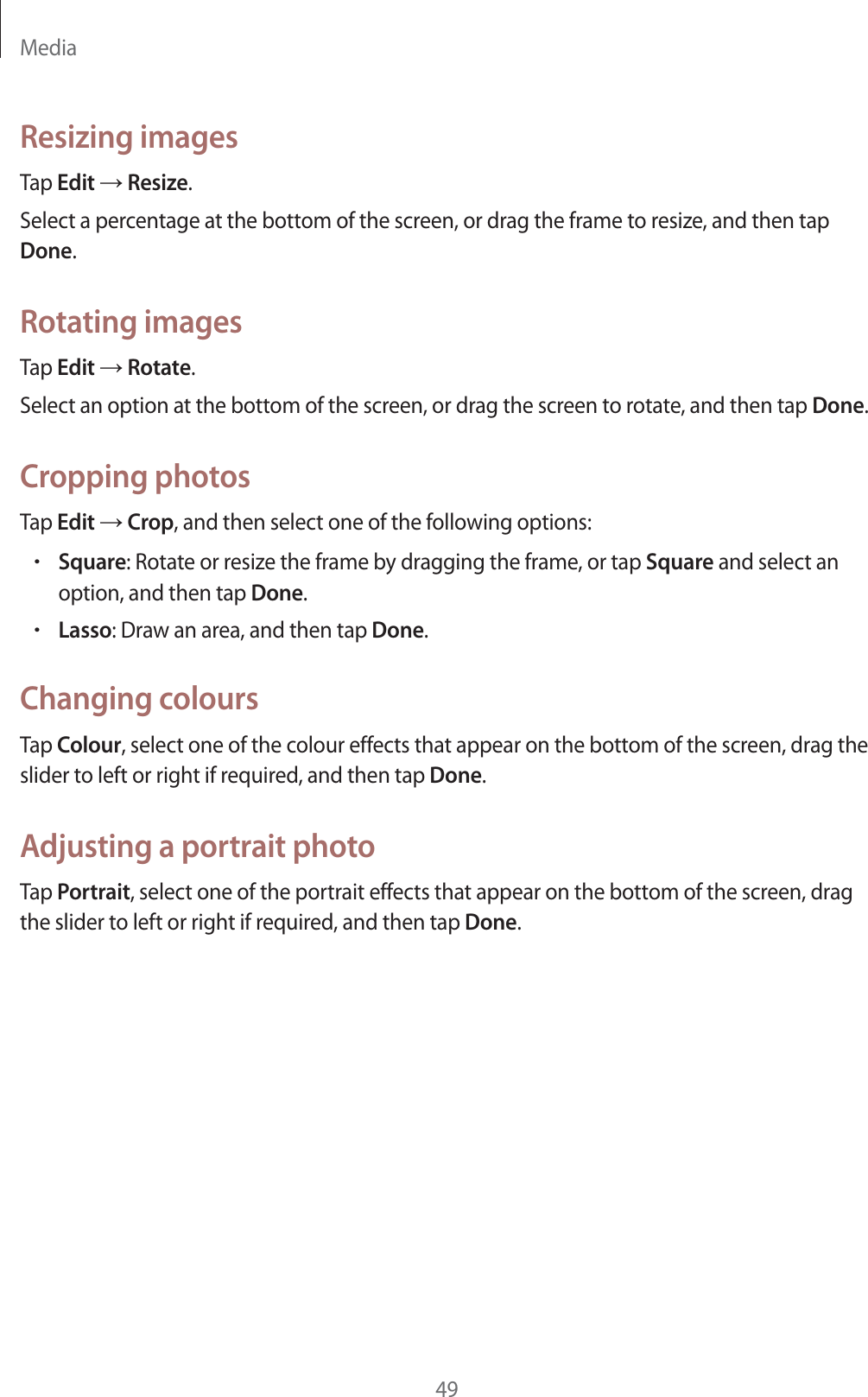 Media49Resizing imagesTap Edit ĺ Resize.Select a percentage at the bottom of the screen, or drag the frame to resize, and then tap Done.Rotating imagesTap Edit ĺ Rotate.Select an option at the bottom of the screen, or drag the screen to rotate, and then tap Done.Cropping photosTap Edit ĺ Crop, and then select one of the following options:rSquare: Rotate or resize the frame by dragging the frame, or tap Square and select an option, and then tap Done.rLasso: Draw an area, and then tap Done.Changing coloursTap Colour, select one of the colour effects that appear on the bottom of the screen, drag the slider to left or right if required, and then tap Done.Adjusting a portrait photoTap Portrait, select one of the portrait effects that appear on the bottom of the screen, drag the slider to left or right if required, and then tap Done.