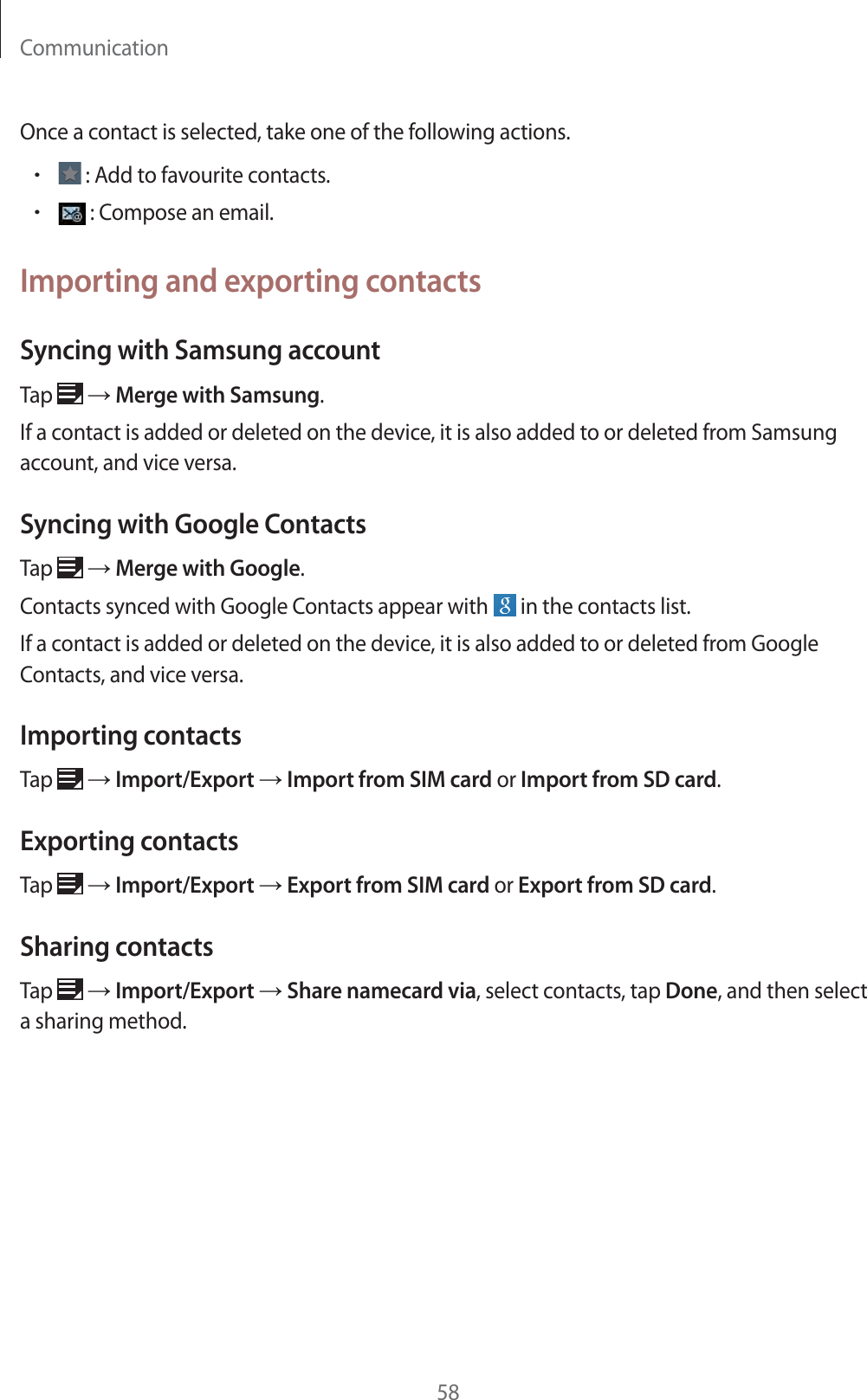 Communication58Once a contact is selected, take one of the following actions.r : Add to favourite contacts.r : Compose an email.Importing and exporting contactsSyncing with Samsung accountTap ĺ Merge with Samsung.If a contact is added or deleted on the device, it is also added to or deleted from Samsung account, and vice versa.Syncing with Google ContactsTap ĺ Merge with Google.Contacts synced with Google Contacts appear with in the contacts list.If a contact is added or deleted on the device, it is also added to or deleted from Google Contacts, and vice versa.Importing contactsTap ĺ Import/Export ĺ Import from SIM card or Import from SD card.Exporting contactsTap ĺ Import/Export ĺ Export from SIM card or Export from SD card.Sharing contactsTap ĺ Import/Export ĺ Share namecard via, select contacts, tap Done, and then select a sharing method.