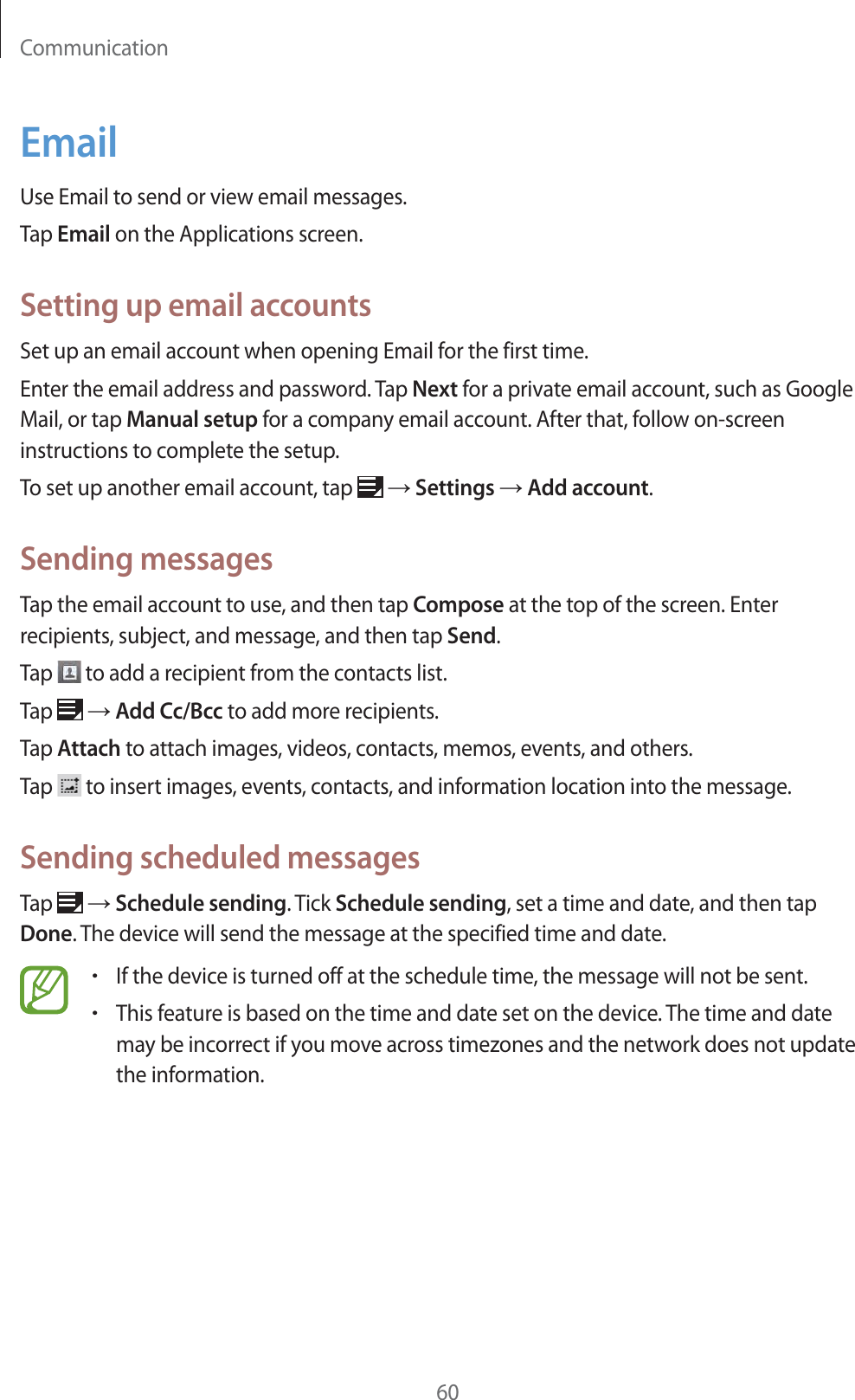 Communication60EmailUse Email to send or view email messages.Tap Email on the Applications screen.Setting up email accountsSet up an email account when opening Email for the first time.Enter the email address and password. Tap Next for a private email account, such as Google Mail, or tap Manual setup for a company email account. After that, follow on-screen instructions to complete the setup.To set up another email account, tap ĺ Settings ĺ Add account.Sending messagesTap the email account to use, and then tap Compose at the top of the screen. Enter recipients, subject, and message, and then tap Send.Tap to add a recipient from the contacts list.Tap ĺ Add Cc/Bcc to add more recipients.Tap Attach to attach images, videos, contacts, memos, events, and others.Tap to insert images, events, contacts, and information location into the message.Sending scheduled messagesTap ĺ Schedule sending. Tick Schedule sending, set a time and date, and then tap Done. The device will send the message at the specified time and date.rIf the device is turned off at the schedule time, the message will not be sent.rThis feature is based on the time and date set on the device. The time and date may be incorrect if you move across timezones and the network does not update the information.