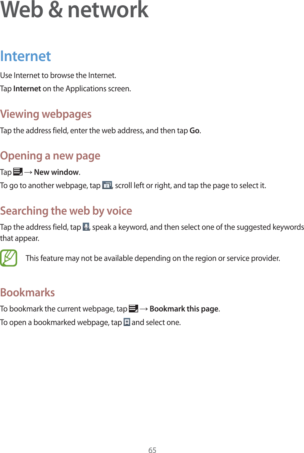 65Web & networkInternetUse Internet to browse the Internet.Tap Internet on the Applications screen.Viewing webpagesTap the address field, enter the web address, and then tap Go.Opening a new pageTap ĺ New window.To go to another webpage, tap , scroll left or right, and tap the page to select it.Searching the web by voiceTap the address field, tap , speak a keyword, and then select one of the suggested keywords that appear.This feature may not be available depending on the region or service provider.BookmarksTo bookmark the current webpage, tap ĺ Bookmark this page.To open a bookmarked webpage, tap and select one.