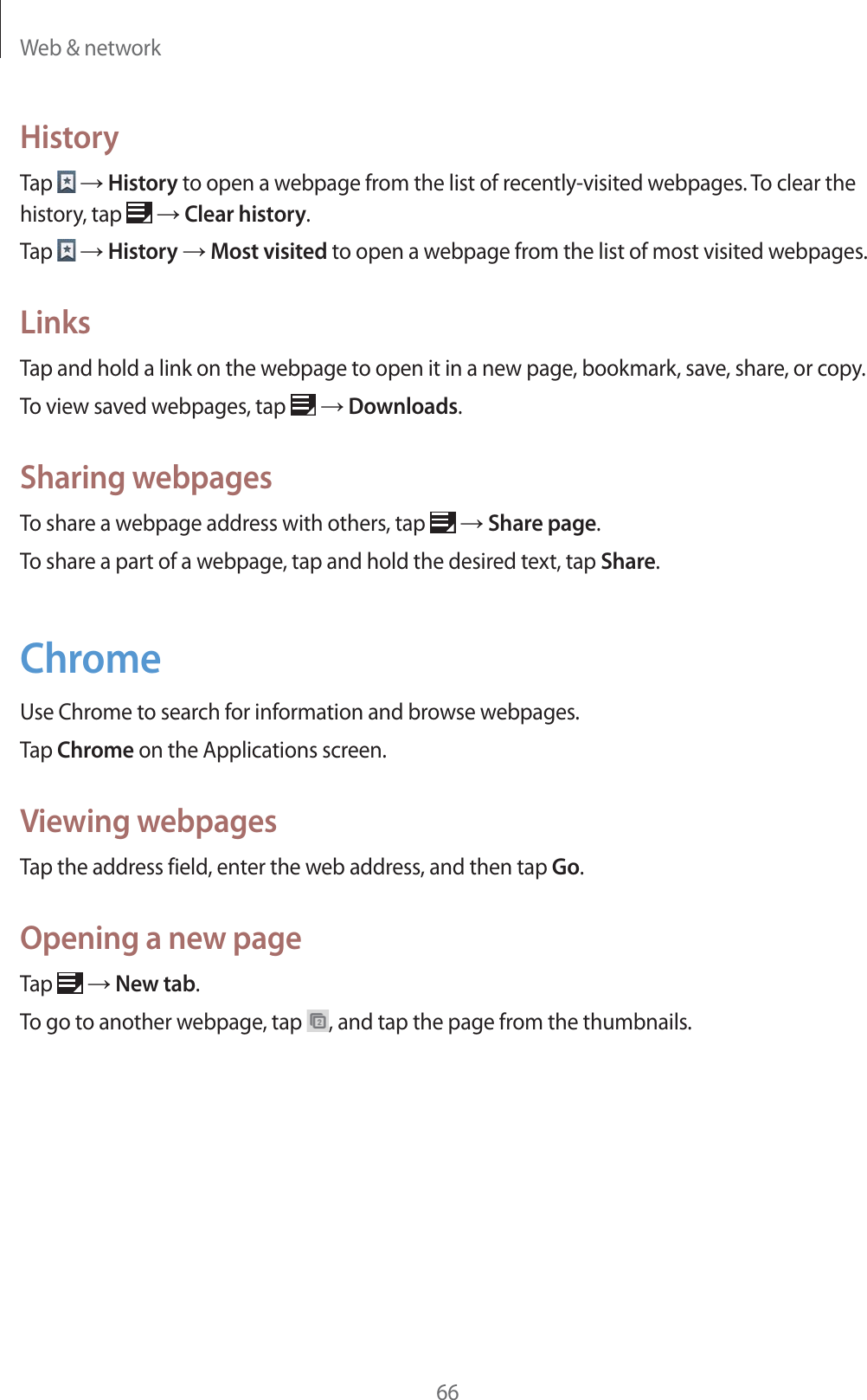 Web & network66HistoryTap ĺ History to open a webpage from the list of recently-visited webpages. To clear the history, tap ĺ Clear history.Tap ĺ History ĺ Most visited to open a webpage from the list of most visited webpages.LinksTap and hold a link on the webpage to open it in a new page, bookmark, save, share, or copy.To view saved webpages, tap ĺ Downloads.Sharing webpagesTo share a webpage address with others, tap ĺ Share page.To share a part of a webpage, tap and hold the desired text, tap Share.ChromeUse Chrome to search for information and browse webpages.Tap Chrome on the Applications screen.Viewing webpagesTap the address field, enter the web address, and then tap Go.Opening a new pageTap ĺ New tab.To go to another webpage, tap , and tap the page from the thumbnails.