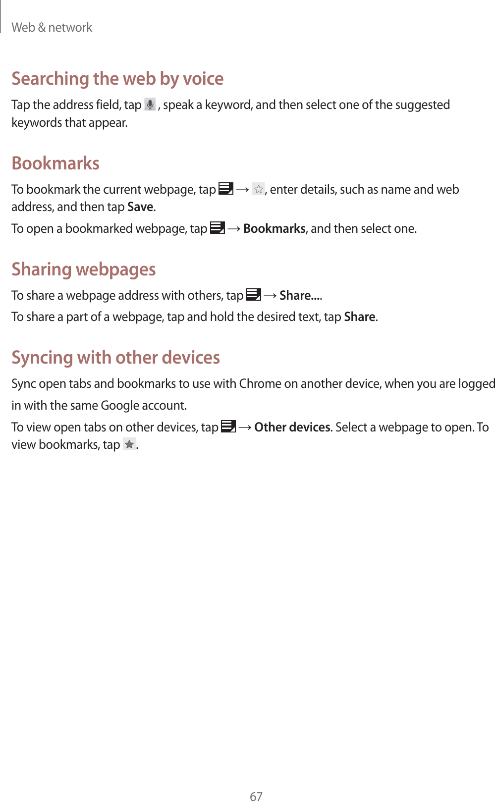 Web & network67Searching the web by voiceTap the address field, tap , speak a keyword, and then select one of the suggested keywords that appear.BookmarksTo bookmark the current webpage, tap ĺ , enter details, such as name and web address, and then tap Save.To open a bookmarked webpage, tap ĺ Bookmarks, and then select one.Sharing webpagesTo share a webpage address with others, tap ĺ Share....To share a part of a webpage, tap and hold the desired text, tap Share.Syncing with other devicesSync open tabs and bookmarks to use with Chrome on another device, when you are loggedin with the same Google account.To view open tabs on other devices, tap ĺ Other devices. Select a webpage to open. To view bookmarks, tap .