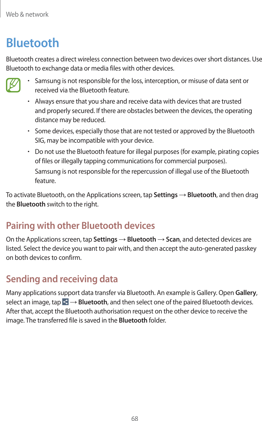 Web & network68BluetoothBluetooth creates a direct wireless connection between two devices over short distances. Use Bluetooth to exchange data or media files with other devices.rSamsung is not responsible for the loss, interception, or misuse of data sent or received via the Bluetooth feature.rAlways ensure that you share and receive data with devices that are trusted and properly secured. If there are obstacles between the devices, the operating distance may be reduced.rSome devices, especially those that are not tested or approved by the Bluetooth SIG, may be incompatible with your device.rDo not use the Bluetooth feature for illegal purposes (for example, pirating copies of files or illegally tapping communications for commercial purposes).Samsung is not responsible for the repercussion of illegal use of the Bluetooth feature.To activate Bluetooth, on the Applications screen, tap Settings ĺ Bluetooth, and then drag the Bluetooth switch to the right.Pairing with other Bluetooth devicesOn the Applications screen, tap Settings ĺ Bluetooth ĺ Scan, and detected devices are listed. Select the device you want to pair with, and then accept the auto-generated passkey on both devices to confirm.Sending and receiving dataMany applications support data transfer via Bluetooth. An example is Gallery. Open Gallery, select an image, tap ĺ Bluetooth, and then select one of the paired Bluetooth devices. After that, accept the Bluetooth authorisation request on the other device to receive the image. The transferred file is saved in the Bluetooth folder.