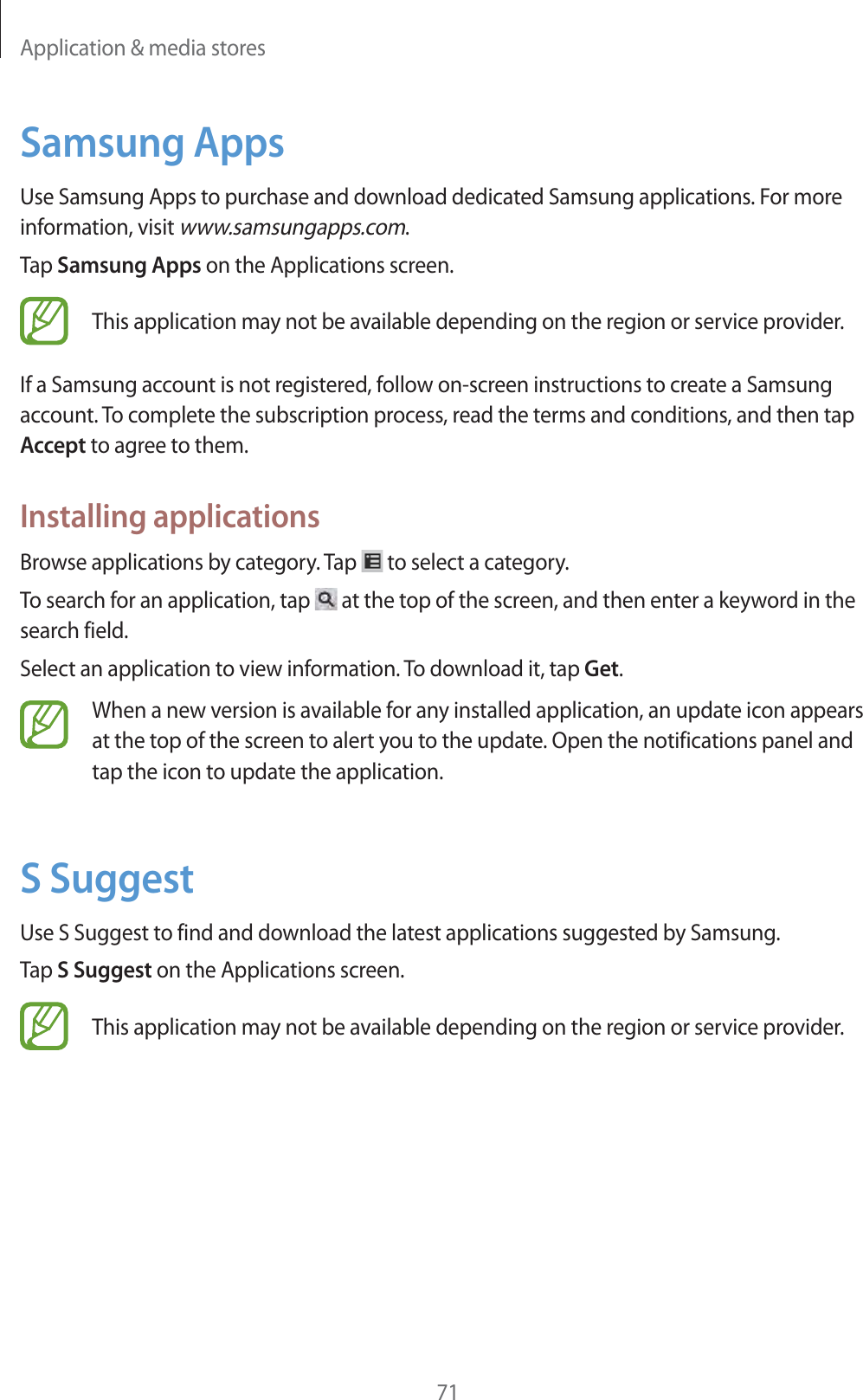Application & media stores71Samsung AppsUse Samsung Apps to purchase and download dedicated Samsung applications. For more information, visit www.samsungapps.com.Tap Samsung Apps on the Applications screen.This application may not be available depending on the region or service provider.If a Samsung account is not registered, follow on-screen instructions to create a Samsung account. To complete the subscription process, read the terms and conditions, and then tap Accept to agree to them.Installing applicationsBrowse applications by category. Tap to select a category.To search for an application, tap at the top of the screen, and then enter a keyword in the search field.Select an application to view information. To download it, tap Get.When a new version is available for any installed application, an update icon appears at the top of the screen to alert you to the update. Open the notifications panel and tap the icon to update the application.S SuggestUse S Suggest to find and download the latest applications suggested by Samsung.Tap S Suggest on the Applications screen.This application may not be available depending on the region or service provider.