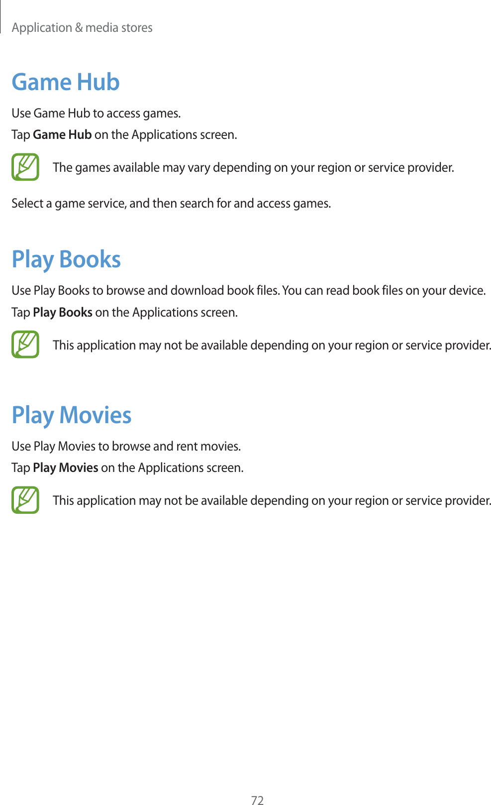 Application & media stores72Game HubUse Game Hub to access games.Tap Game Hub on the Applications screen.The games available may vary depending on your region or service provider.Select a game service, and then search for and access games.Play BooksUse Play Books to browse and download book files. You can read book files on your device.Tap Play Books on the Applications screen.This application may not be available depending on your region or service provider.Play MoviesUse Play Movies to browse and rent movies.Tap Play Movies on the Applications screen.This application may not be available depending on your region or service provider.