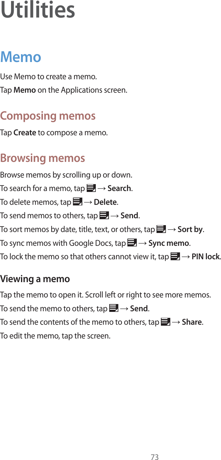 73UtilitiesMemoUse Memo to create a memo.Tap Memo on the Applications screen.Composing memosTap Create to compose a memo.Browsing memosBrowse memos by scrolling up or down.To search for a memo, tap ĺ Search.To delete memos, tap ĺ Delete.To send memos to others, tap ĺ Send.To sort memos by date, title, text, or others, tap ĺ Sort by.To sync memos with Google Docs, tap ĺ Sync memo.To lock the memo so that others cannot view it, tap ĺ PIN lock.Viewing a memoTap the memo to open it. Scroll left or right to see more memos.To send the memo to others, tap ĺ Send.To send the contents of the memo to others, tap ĺ Share.To edit the memo, tap the screen.