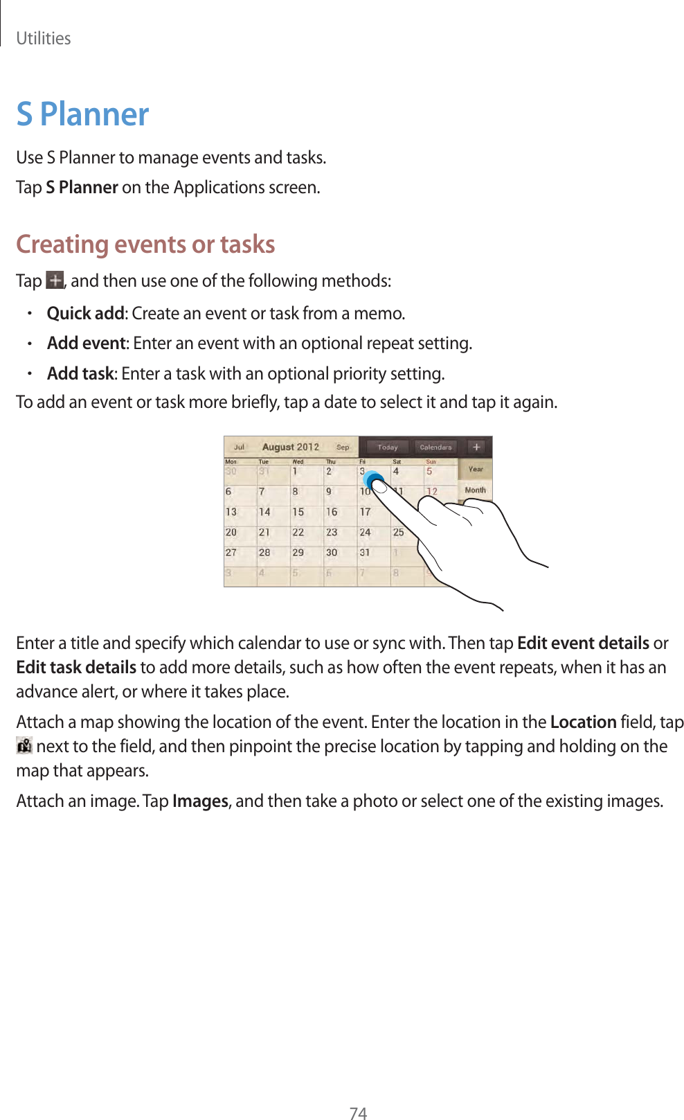 Utilities74S PlannerUse S Planner to manage events and tasks.Tap S Planner on the Applications screen.Creating events or tasksTap , and then use one of the following methods:rQuick add: Create an event or task from a memo.rAdd event: Enter an event with an optional repeat setting.rAdd task: Enter a task with an optional priority setting.To add an event or task more briefly, tap a date to select it and tap it again.Enter a title and specify which calendar to use or sync with. Then tap Edit event details or Edit task details to add more details, such as how often the event repeats, when it has an advance alert, or where it takes place.Attach a map showing the location of the event. Enter the location in the Location field, tap next to the field, and then pinpoint the precise location by tapping and holding on the map that appears.Attach an image. Tap Images, and then take a photo or select one of the existing images.