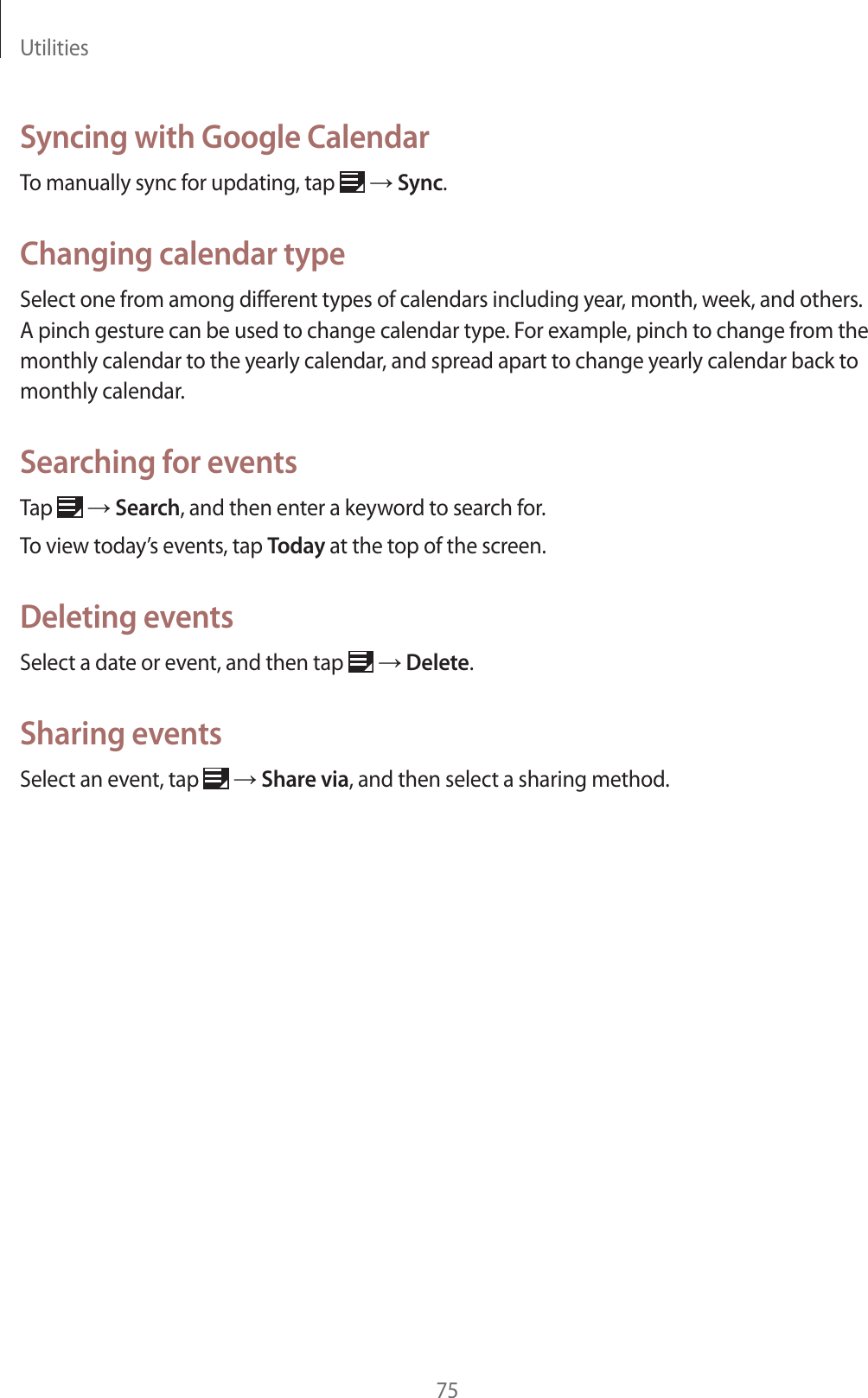Utilities75Syncing with Google CalendarTo manually sync for updating, tap ĺ Sync.Changing calendar typeSelect one from among different types of calendars including year, month, week, and others. A pinch gesture can be used to change calendar type. For example, pinch to change from the monthly calendar to the yearly calendar, and spread apart to change yearly calendar back to monthly calendar.Searching for eventsTap ĺ Search, and then enter a keyword to search for.To view today’s events, tap Today at the top of the screen.Deleting eventsSelect a date or event, and then tap ĺ Delete.Sharing eventsSelect an event, tap ĺ Share via, and then select a sharing method.