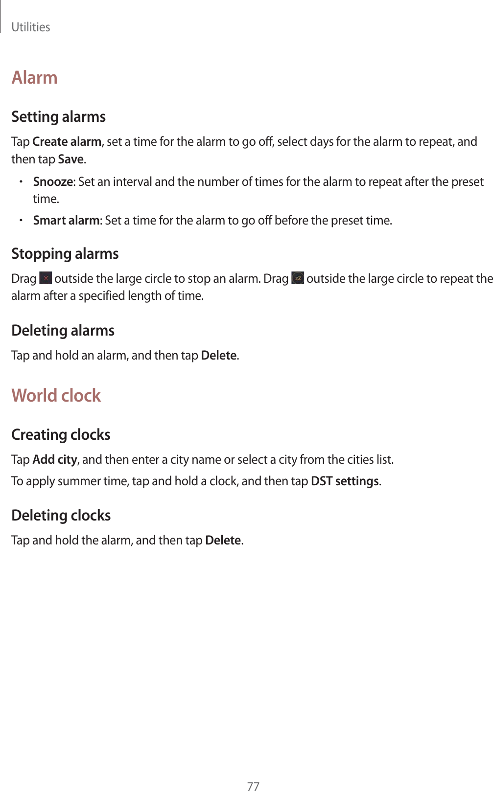 Utilities77AlarmSetting alarmsTap Create alarm, set a time for the alarm to go off, select days for the alarm to repeat, and then tap Save.rSnooze: Set an interval and the number of times for the alarm to repeat after the preset time.rSmart alarm: Set a time for the alarm to go off before the preset time.Stopping alarmsDrag outside the large circle to stop an alarm. Drag outside the large circle to repeat the alarm after a specified length of time.Deleting alarmsTap and hold an alarm, and then tap Delete.World clockCreating clocksTap Add city, and then enter a city name or select a city from the cities list.To apply summer time, tap and hold a clock, and then tap DST settings.Deleting clocksTap and hold the alarm, and then tap Delete.