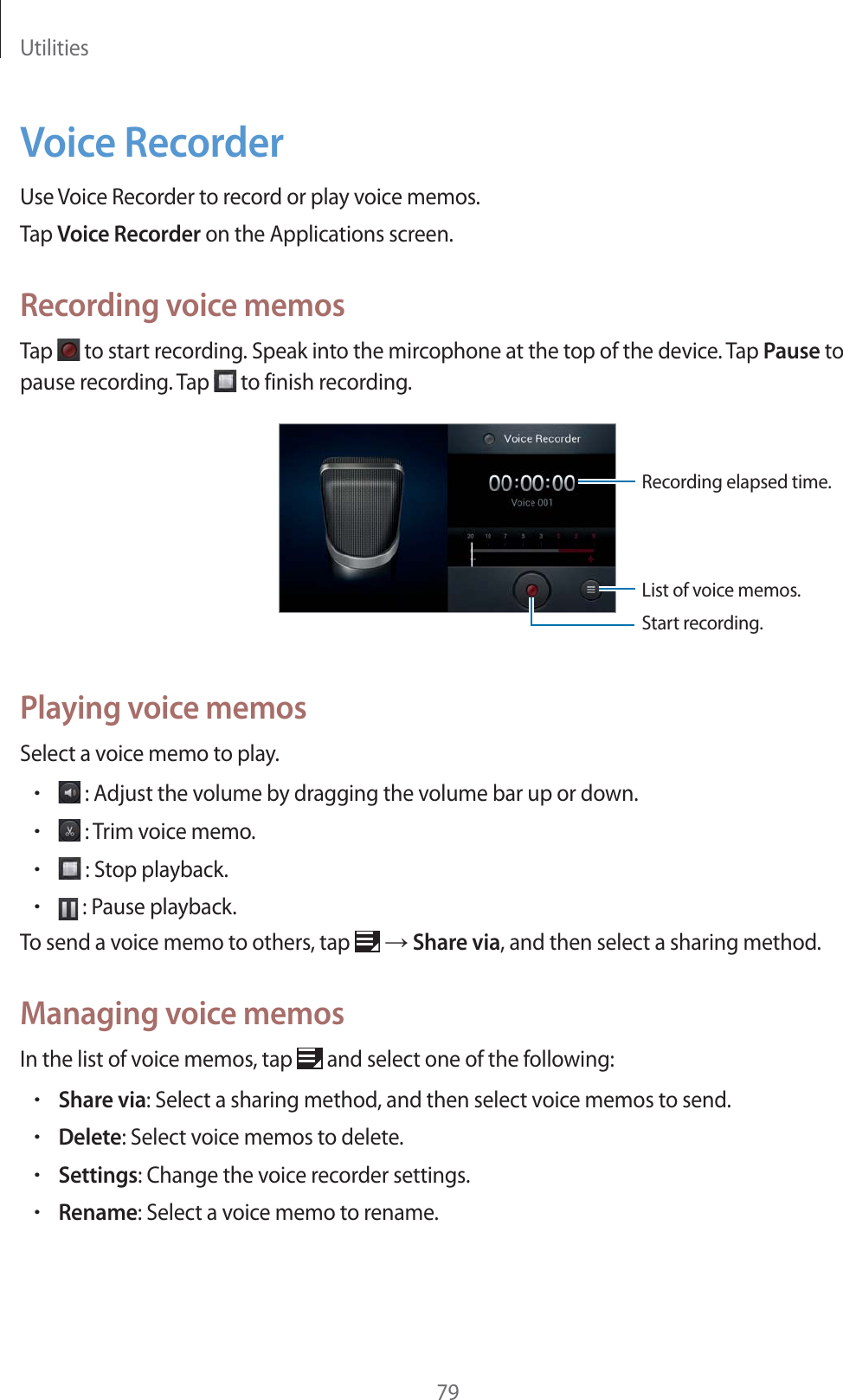 Utilities79Voice RecorderUse Voice Recorder to record or play voice memos.Tap Voice Recorder on the Applications screen.Recording voice memosTap to start recording. Speak into the mircophone at the top of the device. Tap Pause to pause recording. Tap to finish recording.Start recording.List of voice memos.Recording elapsed time.Playing voice memosSelect a voice memo to play.r : Adjust the volume by dragging the volume bar up or down.r : Trim voice memo.r : Stop playback.r : Pause playback.To send a voice memo to others, tap ĺ Share via, and then select a sharing method.Managing voice memosIn the list of voice memos, tap and select one of the following:rShare via: Select a sharing method, and then select voice memos to send.rDelete: Select voice memos to delete.rSettings: Change the voice recorder settings.rRename: Select a voice memo to rename.