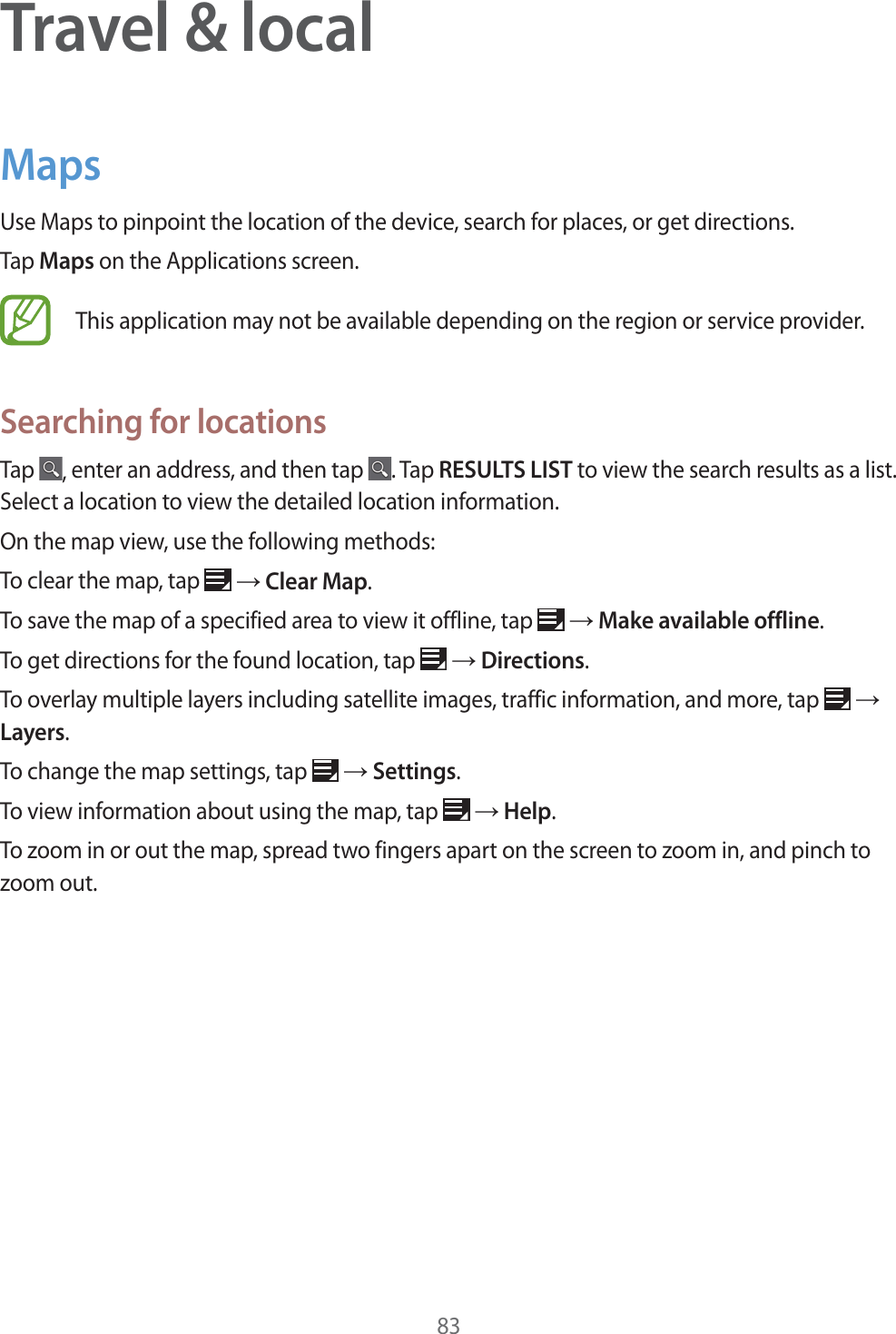83Travel & localMapsUse Maps to pinpoint the location of the device, search for places, or get directions.Tap Maps on the Applications screen.This application may not be available depending on the region or service provider.Searching for locationsTap , enter an address, and then tap . Tap RESULTS LIST to view the search results as a list. Select a location to view the detailed location information.On the map view, use the following methods:To clear the map, tap ĺ Clear Map.To save the map of a specified area to view it offline, tap ĺ Make available offline.To get directions for the found location, tap ĺ Directions.To overlay multiple layers including satellite images, traffic information, and more, tap ĺ Layers.To change the map settings, tap ĺ Settings.To view information about using the map, tap ĺ Help.To zoom in or out the map, spread two fingers apart on the screen to zoom in, and pinch to zoom out.