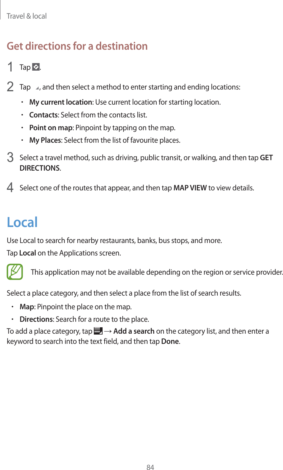 Travel & local84Get directions for a destination1Tap .2Tap , and then select a method to enter starting and ending locations:rMy current location: Use current location for starting location.rContacts: Select from the contacts list.rPoint on map: Pinpoint by tapping on the map.rMy Places: Select from the list of favourite places.3Select a travel method, such as driving, public transit, or walking, and then tap GET DIRECTIONS.4Select one of the routes that appear, and then tap MAP VIEW to view details.LocalUse Local to search for nearby restaurants, banks, bus stops, and more.Tap Local on the Applications screen.This application may not be available depending on the region or service provider.Select a place category, and then select a place from the list of search results.rMap: Pinpoint the place on the map.rDirections: Search for a route to the place.To add a place category, tap ĺ Add a search on the category list, and then enter a keyword to search into the text field, and then tap Done.