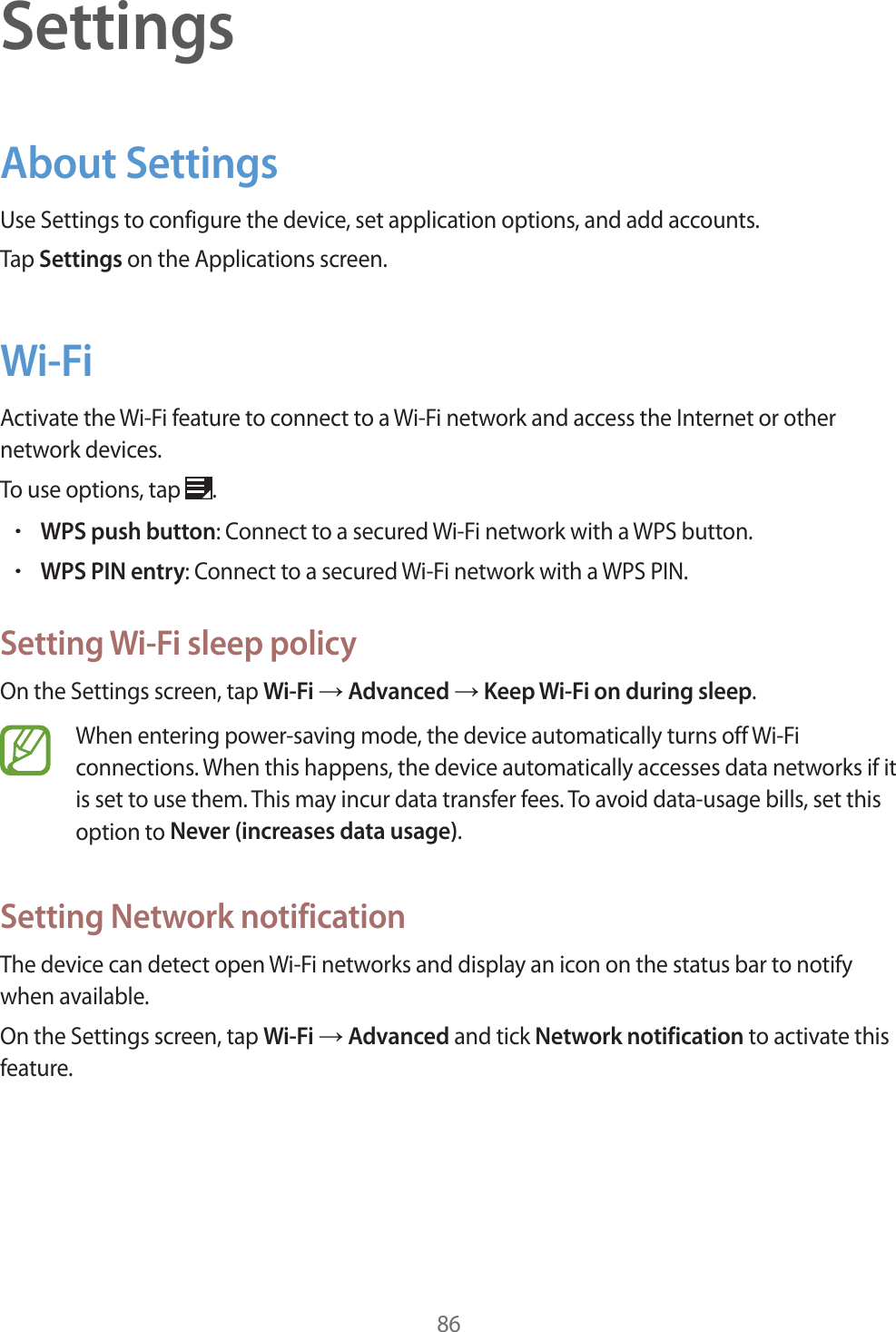 86SettingsAbout SettingsUse Settings to configure the device, set application options, and add accounts.Tap Settings on the Applications screen.Wi-FiActivate the Wi-Fi feature to connect to a Wi-Fi network and access the Internet or other network devices.To use options, tap .rWPS push button: Connect to a secured Wi-Fi network with a WPS button.rWPS PIN entry: Connect to a secured Wi-Fi network with a WPS PIN.Setting Wi-Fi sleep policyOn the Settings screen, tap Wi-Fi ĺ Advanced ĺ Keep Wi-Fi on during sleep.When entering power-saving mode, the device automatically turns off Wi-Fi connections. When this happens, the device automatically accesses data networks if it is set to use them. This may incur data transfer fees. To avoid data-usage bills, set this option to Never (increases data usage).Setting Network notificationThe device can detect open Wi-Fi networks and display an icon on the status bar to notify when available.On the Settings screen, tap Wi-Fi ĺ Advanced and tick Network notification to activate this feature.