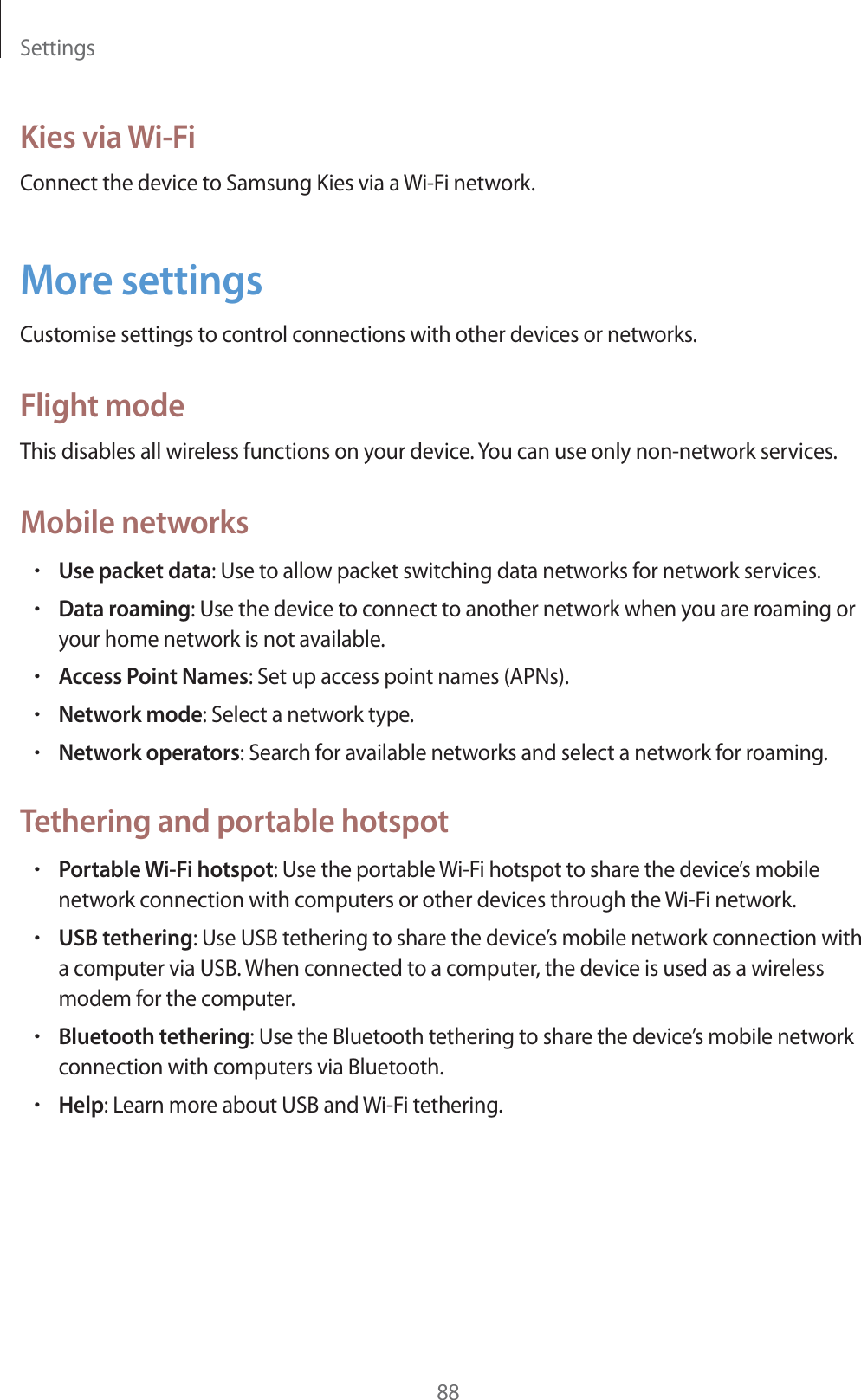 Settings88Kies via Wi-FiConnect the device to Samsung Kies via a Wi-Fi network.More settingsCustomise settings to control connections with other devices or networks.Flight modeThis disables all wireless functions on your device. You can use only non-network services.Mobile networksrUse packet data: Use to allow packet switching data networks for network services.rData roaming: Use the device to connect to another network when you are roaming or your home network is not available.rAccess Point Names: Set up access point names (APNs).rNetwork mode: Select a network type.rNetwork operators: Search for available networks and select a network for roaming.Tethering and portable hotspotrPortable Wi-Fi hotspot: Use the portable Wi-Fi hotspot to share the device’s mobile network connection with computers or other devices through the Wi-Fi network.rUSB tethering: Use USB tethering to share the device’s mobile network connection with a computer via USB. When connected to a computer, the device is used as a wireless modem for the computer.rBluetooth tethering: Use the Bluetooth tethering to share the device’s mobile network connection with computers via Bluetooth.rHelp: Learn more about USB and Wi-Fi tethering.