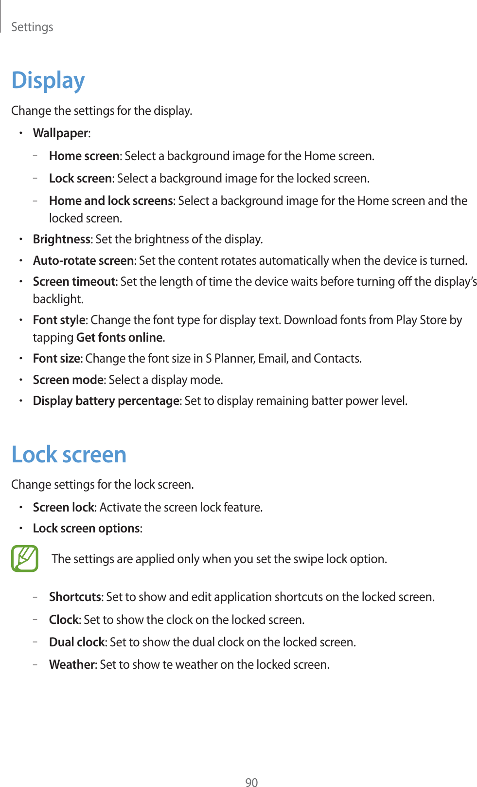 Settings90DisplayChange the settings for the display.rWallpaper:–Home screen: Select a background image for the Home screen.–Lock screen: Select a background image for the locked screen.–Home and lock screens: Select a background image for the Home screen and the locked screen.rBrightness: Set the brightness of the display.rAuto-rotate screen: Set the content rotates automatically when the device is turned.rScreen timeout: Set the length of time the device waits before turning off the display’s backlight.rFont style: Change the font type for display text. Download fonts from Play Store by tapping Get fonts online.rFont size: Change the font size in S Planner, Email, and Contacts.rScreen mode: Select a display mode.rDisplay battery percentage: Set to display remaining batter power level.Lock screenChange settings for the lock screen.rScreen lock: Activate the screen lock feature.rLock screen options:The settings are applied only when you set the swipe lock option.–Shortcuts: Set to show and edit application shortcuts on the locked screen.–Clock: Set to show the clock on the locked screen.–Dual clock: Set to show the dual clock on the locked screen.–Weather: Set to show te weather on the locked screen.
