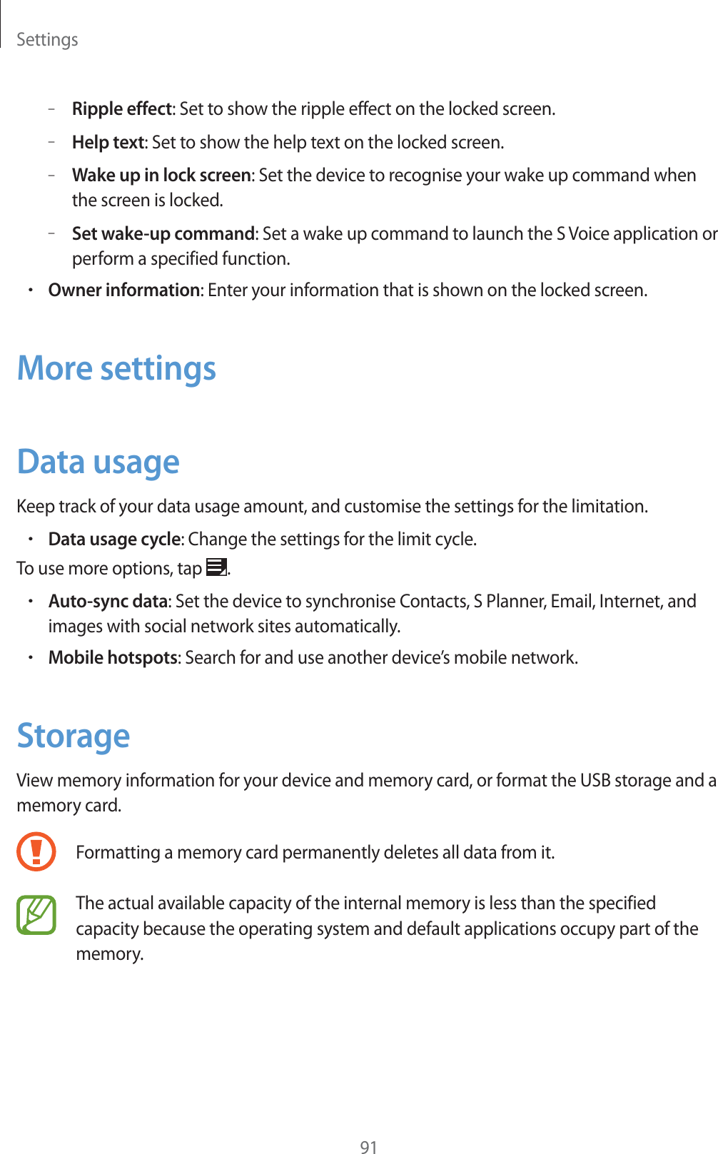 Settings91–Ripple effect: Set to show the ripple effect on the locked screen.–Help text: Set to show the help text on the locked screen.–Wake up in lock screen: Set the device to recognise your wake up command when the screen is locked.–Set wake-up command: Set a wake up command to launch the S Voice application or perform a specified function.rOwner information: Enter your information that is shown on the locked screen.More settingsData usageKeep track of your data usage amount, and customise the settings for the limitation.rData usage cycle: Change the settings for the limit cycle.To use more options, tap .rAuto-sync data: Set the device to synchronise Contacts, S Planner, Email, Internet, and images with social network sites automatically.rMobile hotspots: Search for and use another device’s mobile network.StorageView memory information for your device and memory card, or format the USB storage and a memory card.Formatting a memory card permanently deletes all data from it.The actual available capacity of the internal memory is less than the specified capacity because the operating system and default applications occupy part of the memory.