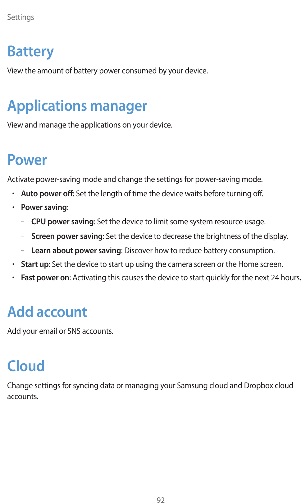 Settings92BatteryView the amount of battery power consumed by your device.Applications managerView and manage the applications on your device.PowerActivate power-saving mode and change the settings for power-saving mode.rAuto power off: Set the length of time the device waits before turning off.rPower saving:–CPU power saving: Set the device to limit some system resource usage.–Screen power saving: Set the device to decrease the brightness of the display.–Learn about power saving: Discover how to reduce battery consumption.rStart up: Set the device to start up using the camera screen or the Home screen.rFast power on: Activating this causes the device to start quickly for the next 24 hours.Add accountAdd your email or SNS accounts.CloudChange settings for syncing data or managing your Samsung cloud and Dropbox cloud accounts.