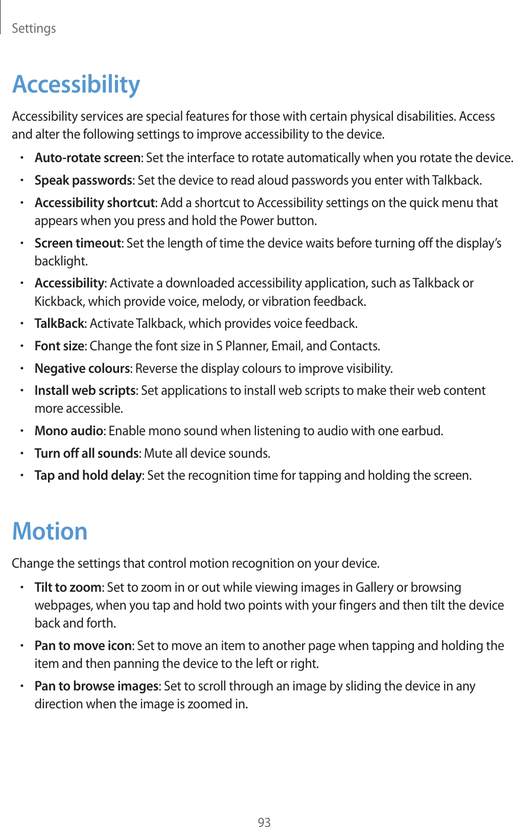 Settings93AccessibilityAccessibility services are special features for those with certain physical disabilities. Access and alter the following settings to improve accessibility to the device.rAuto-rotate screen: Set the interface to rotate automatically when you rotate the device.rSpeak passwords: Set the device to read aloud passwords you enter with Talkback.rAccessibility shortcut: Add a shortcut to Accessibility settings on the quick menu that appears when you press and hold the Power button.rScreen timeout: Set the length of time the device waits before turning off the display’s backlight.rAccessibility: Activate a downloaded accessibility application, such as Talkback or Kickback, which provide voice, melody, or vibration feedback.rTalkBack: Activate Talkback, which provides voice feedback.rFont size: Change the font size in S Planner, Email, and Contacts.rNegative colours: Reverse the display colours to improve visibility.rInstall web scripts: Set applications to install web scripts to make their web content more accessible.rMono audio: Enable mono sound when listening to audio with one earbud.rTurn off all sounds: Mute all device sounds.rTap and hold delay: Set the recognition time for tapping and holding the screen.MotionChange the settings that control motion recognition on your device.rTilt to zoom: Set to zoom in or out while viewing images in Gallery or browsing webpages, when you tap and hold two points with your fingers and then tilt the device back and forth.rPan to move icon: Set to move an item to another page when tapping and holding the item and then panning the device to the left or right.rPan to browse images: Set to scroll through an image by sliding the device in any direction when the image is zoomed in.