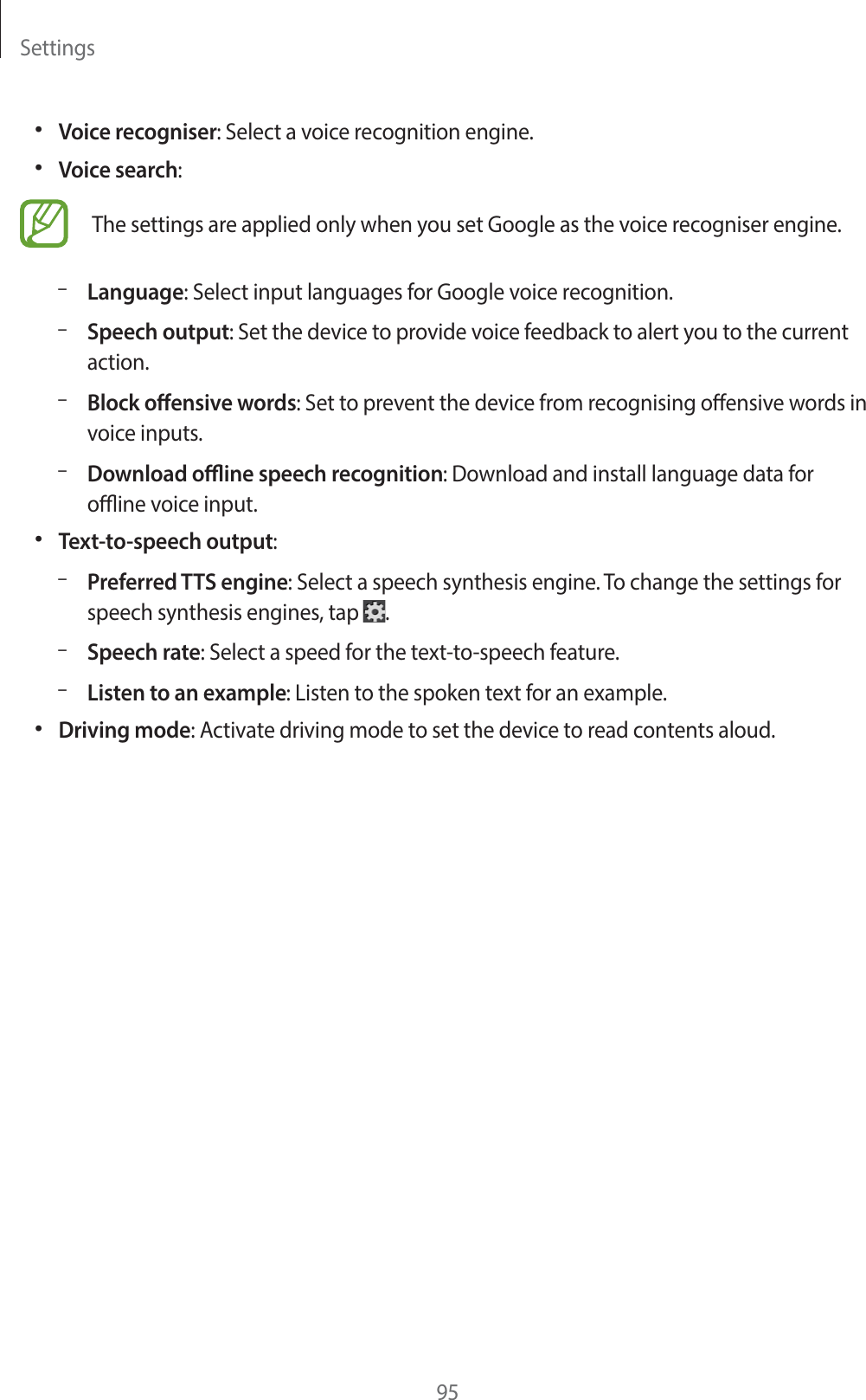 Settings95ˍGVoice recogniser: Select a voice recognition engine.ˍGVoice search:The settings are applied only when you set Google as the voice recogniser engine.GˀLanguage: Select input languages for Google voice recognition.GˀSpeech output: Set the device to provide voice feedback to alert you to the current action.GˀBlock oensive words: Set to prevent the device from recognising oensive words in voice inputs.GˀDownload oine speech recognition: Download and install language data for oine voice input.ˍGText-to-speech output:GˀPreferred TTS engine: Select a speech synthesis engine. To change the settings for speech synthesis engines, tap .GˀSpeech rate: Select a speed for the text-to-speech feature.GˀListen to an example: Listen to the spoken text for an example.ˍGDriving mode: Activate driving mode to set the device to read contents aloud.