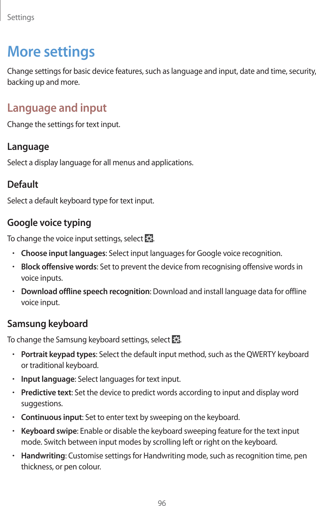 Settings96More settingsChange settings for basic device features, such as language and input, date and time, security, backing up and more.Language and inputChange the settings for text input.LanguageSelect a display language for all menus and applications.DefaultSelect a default keyboard type for text input.Google voice typingTo change the voice input settings, select .rChoose input languages: Select input languages for Google voice recognition.rBlock offensive words: Set to prevent the device from recognising offensive words in voice inputs.rDownload offline speech recognition: Download and install language data for offline voice input.Samsung keyboardTo change the Samsung keyboard settings, select .rPortrait keypad types: Select the default input method, such as the QWERTY keyboard or traditional keyboard.rInput language: Select languages for text input.rPredictive text: Set the device to predict words according to input and display word suggestions.rContinuous input: Set to enter text by sweeping on the keyboard.rKeyboard swipe: Enable or disable the keyboard sweeping feature for the text input mode. Switch between input modes by scrolling left or right on the keyboard.rHandwriting: Customise settings for Handwriting mode, such as recognition time, pen thickness, or pen colour.