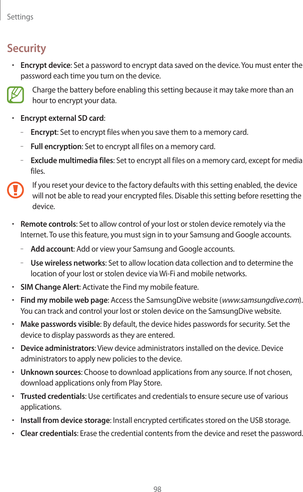 Settings98SecurityrEncrypt device: Set a password to encrypt data saved on the device. You must enter the password each time you turn on the device.Charge the battery before enabling this setting because it may take more than an hour to encrypt your data.rEncrypt external SD card:–Encrypt: Set to encrypt files when you save them to a memory card.–Full encryption: Set to encrypt all files on a memory card.–Exclude multimedia files: Set to encrypt all files on a memory card, except for media files.If you reset your device to the factory defaults with this setting enabled, the device will not be able to read your encrypted files. Disable this setting before resetting the device.rRemote controls: Set to allow control of your lost or stolen device remotely via the Internet. To use this feature, you must sign in to your Samsung and Google accounts.–Add account: Add or view your Samsung and Google accounts.–Use wireless networks: Set to allow location data collection and to determine the location of your lost or stolen device via Wi-Fi and mobile networks.rSIM Change Alert: Activate the Find my mobile feature.rFind my mobile web page: Access the SamsungDive website (www.samsungdive.com). You can track and control your lost or stolen device on the SamsungDive website.rMake passwords visible: By default, the device hides passwords for security. Set the device to display passwords as they are entered.rDevice administrators: View device administrators installed on the device. Device administrators to apply new policies to the device.rUnknown sources: Choose to download applications from any source. If not chosen, download applications only from Play Store.rTrusted credentials: Use certificates and credentials to ensure secure use of various applications.rInstall from device storage: Install encrypted certificates stored on the USB storage.rClear credentials: Erase the credential contents from the device and reset the password.