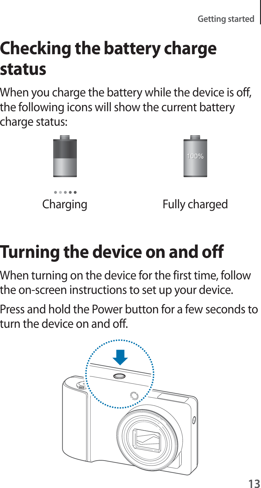 13Getting startedChecking the battery charge statusWhen you charge the battery while the device is off, the following icons will show the current battery charge status:Charging Fully chargedTurning the device on and offWhen turning on the device for the first time, follow the on-screen instructions to set up your device.Press and hold the Power button for a few seconds to turn the device on and off.