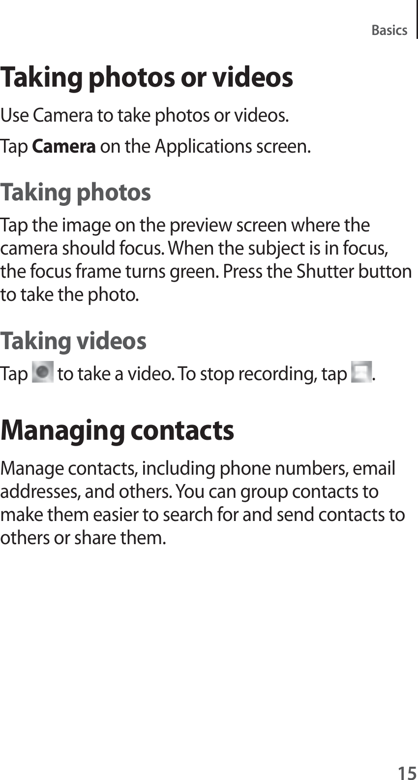 15BasicsTaking photos or videosUse Camera to take photos or videos.Tap Camera on the Applications screen.Taking photosTap the image on the preview screen where the camera should focus. When the subject is in focus, the focus frame turns green. Press the Shutter button to take the photo.Taking videosTap   to take a video. To stop recording, tap  .Managing contactsManage contacts, including phone numbers, email addresses, and others. You can group contacts to make them easier to search for and send contacts to others or share them.
