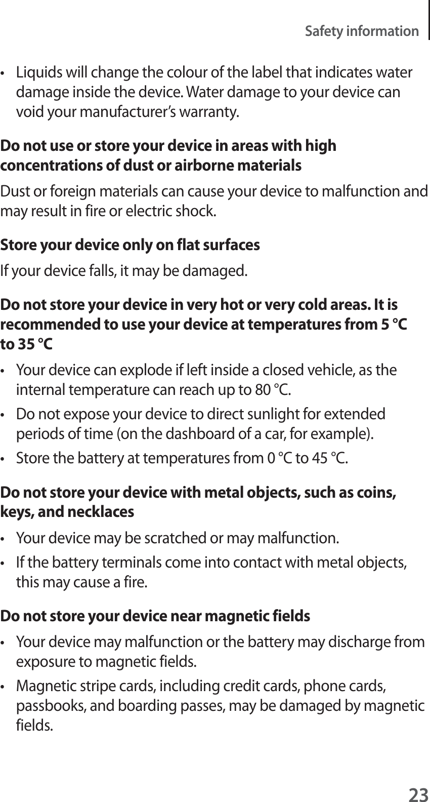 23Safety informationt Liquids will change the colour of the label that indicates water damage inside the device. Water damage to your device can void your manufacturer’s warranty.Do not use or store your device in areas with high concentrations of dust or airborne materialsDust or foreign materials can cause your device to malfunction and may result in fire or electric shock.Store your device only on flat surfacesIf your device falls, it may be damaged.Do not store your device in very hot or very cold areas. It is recommended to use your device at temperatures from 5 °C to 35 °Ct Your device can explode if left inside a closed vehicle, as the internal temperature can reach up to 80 °C.t Do not expose your device to direct sunlight for extended periods of time (on the dashboard of a car, for example).t Store the battery at temperatures from 0 °C to 45 °C.Do not store your device with metal objects, such as coins, keys, and necklacest Your device may be scratched or may malfunction.t If the battery terminals come into contact with metal objects, this may cause a fire.Do not store your device near magnetic fieldst Your device may malfunction or the battery may discharge from exposure to magnetic fields.t Magnetic stripe cards, including credit cards, phone cards, passbooks, and boarding passes, may be damaged by magnetic fields.