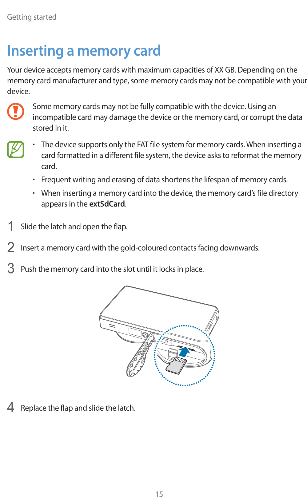 Getting started15Inserting a memory cardYour device accepts memory cards with maximum capacities of XX GB. Depending on the memory card manufacturer and type, some memory cards may not be compatible with your device.Some memory cards may not be fully compatible with the device. Using an incompatible card may damage the device or the memory card, or corrupt the data stored in it.rThe device supports only the FAT file system for memory cards. When inserting a card formatted in a different file system, the device asks to reformat the memory card.rFrequent writing and erasing of data shortens the lifespan of memory cards.rWhen inserting a memory card into the device, the memory card’s file directory appears in the extSdCard.1Slide the latch and open the flap.2Insert a memory card with the gold-coloured contacts facing downwards.3Push the memory card into the slot until it locks in place.4Replace the flap and slide the latch.