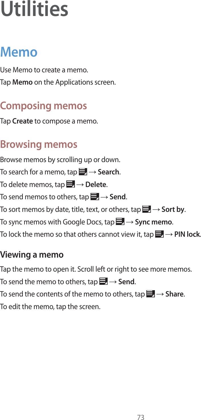 73UtilitiesMemoUse Memo to create a memo.Tap Memo on the Applications screen.Composing memosTap Create to compose a memo.Browsing memosBrowse memos by scrolling up or down.To search for a memo, tap   ĺ Search.To delete memos, tap   ĺ Delete.To send memos to others, tap   ĺ Send.To sort memos by date, title, text, or others, tap   ĺ Sort by.To sync memos with Google Docs, tap   ĺ Sync memo.To lock the memo so that others cannot view it, tap   ĺ PIN lock.Viewing a memoTap the memo to open it. Scroll left or right to see more memos.To send the memo to others, tap   ĺ Send.To send the contents of the memo to others, tap   ĺ Share.To edit the memo, tap the screen.