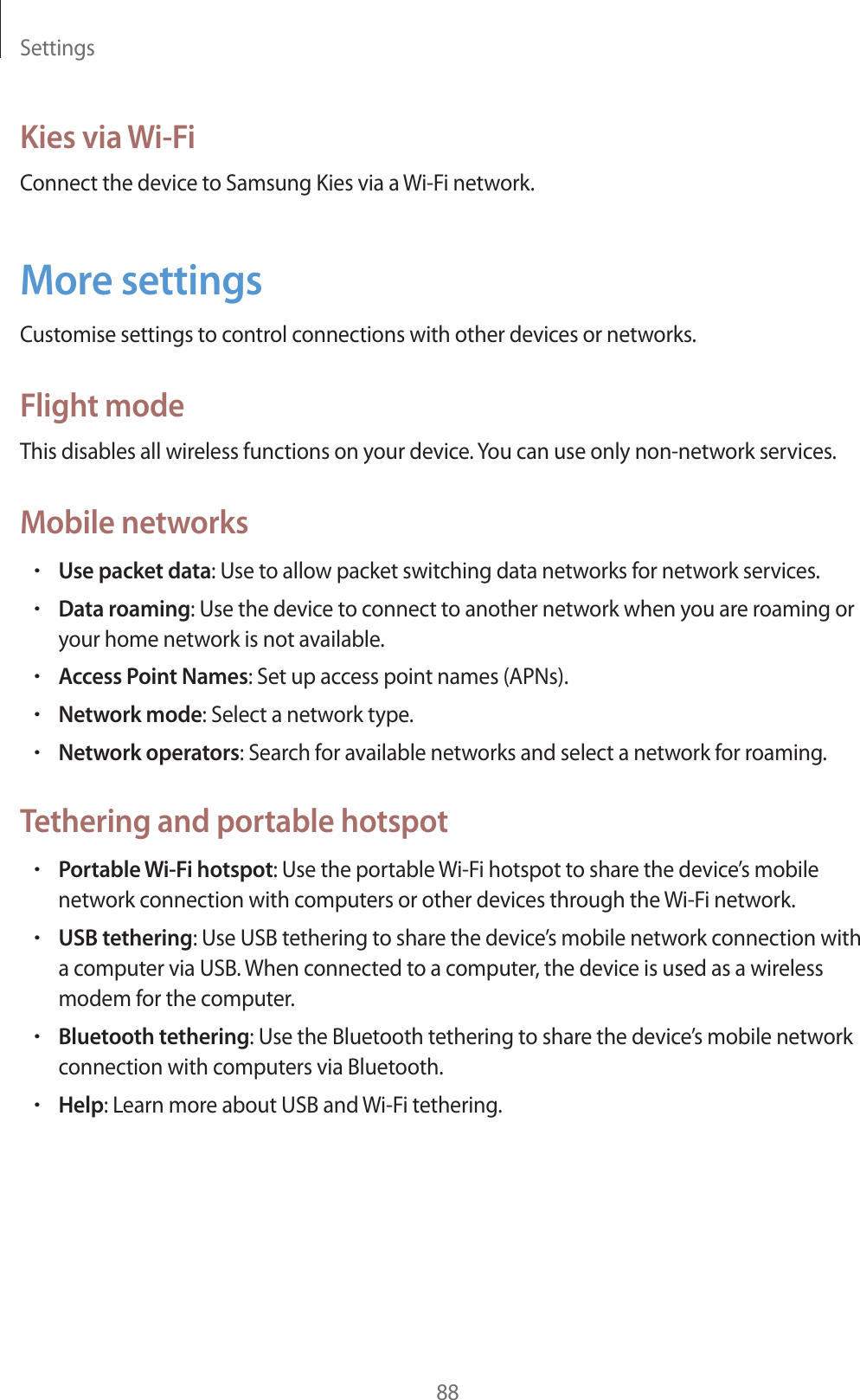 Settings88Kies via Wi-FiConnect the device to Samsung Kies via a Wi-Fi network.More settingsCustomise settings to control connections with other devices or networks.Flight modeThis disables all wireless functions on your device. You can use only non-network services.Mobile networksrUse packet data: Use to allow packet switching data networks for network services.rData roaming: Use the device to connect to another network when you are roaming or your home network is not available.rAccess Point Names: Set up access point names (APNs).rNetwork mode: Select a network type.rNetwork operators: Search for available networks and select a network for roaming.Tethering and portable hotspotrPortable Wi-Fi hotspot: Use the portable Wi-Fi hotspot to share the device’s mobile network connection with computers or other devices through the Wi-Fi network.rUSB tethering: Use USB tethering to share the device’s mobile network connection with a computer via USB. When connected to a computer, the device is used as a wireless modem for the computer.rBluetooth tethering: Use the Bluetooth tethering to share the device’s mobile network connection with computers via Bluetooth.rHelp: Learn more about USB and Wi-Fi tethering.