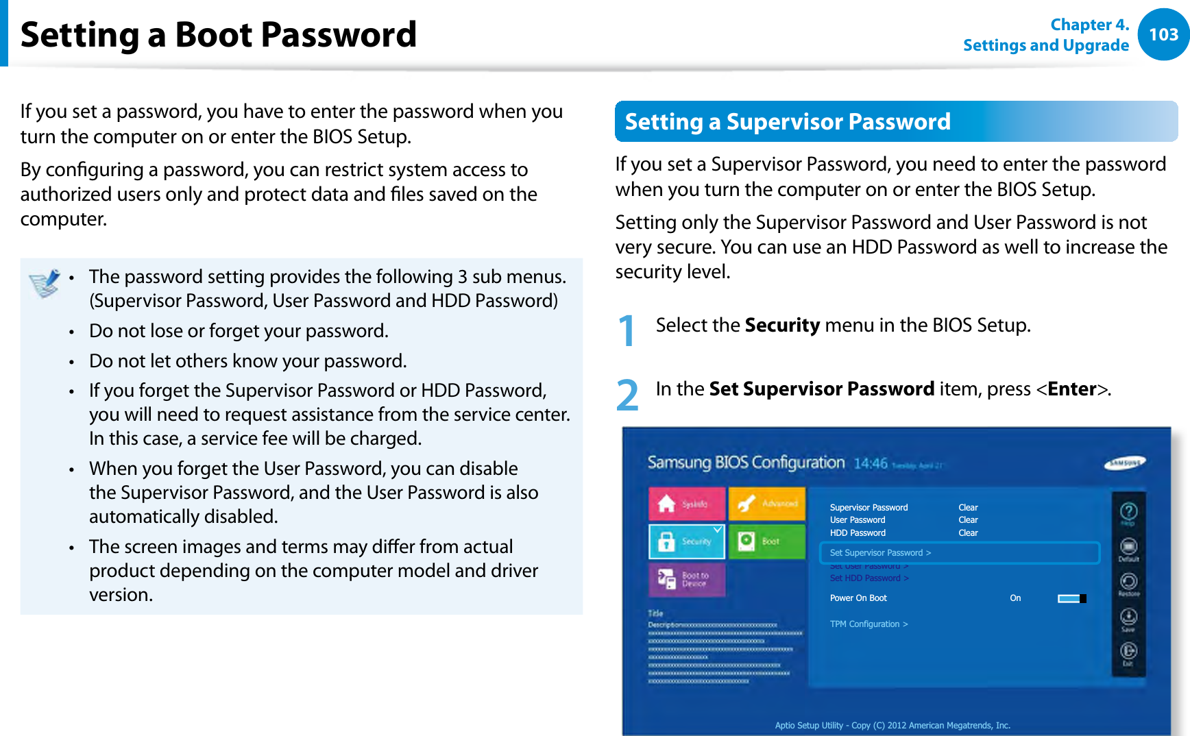 103Chapter 4. Settings and UpgradeSetting a Boot PasswordIf you set a password, you have to enter the password when you turn the computer on or enter the BIOS Setup.By conguring a password, you can restrict system access to authorized users only and protect data and les saved on the computer.The password setting provides the following 3 sub menus.t (Supervisor Password, User Password and HDD Password)Do not lose or forget your password. t Do not let others know your password.t If you forget the Supervisor Password or HDD Password, t you will need to request assistance from the service center. In this case, a service fee will be charged.When you forget the User Password, you can disable t the Supervisor Password, and the User Password is also automatically disabled.The screen images and terms may dier from actual t product depending on the computer model and driver version.Setting a Supervisor PasswordIf you set a Supervisor Password, you need to enter the password when you turn the computer on or enter the BIOS Setup.Setting only the Supervisor Password and User Password is not very secure. You can use an HDD Password as well to increase the security level.1 Select the Security menu in the BIOS Setup.2 In the Set Supervisor Password item, press &lt;Enter&gt;.Aptio Setup Utility - Copy (C) 2012 American Megatrends, Inc.Supervisor Password    ClearUser Password   ClearHDD Password   ClearSet Supervisor Password &gt;Set User Password &gt;Set HDD Password &gt;Power On Boot     OnTPM Configuration &gt;